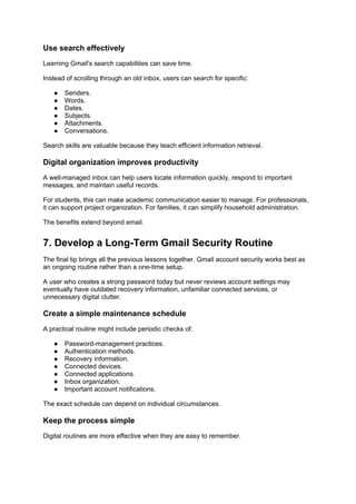 Use search effectively
Learning Gmail's search capabilities can save time.
Instead of scrolling through an old inbox, users can search for specific:
● Senders.
● Words.
● Dates.
● Subjects.
● Attachments.
● Conversations.
Search skills are valuable because they teach efficient information retrieval.
Digital organization improves productivity
A well-managed inbox can help users locate information quickly, respond to important
messages, and maintain useful records.
For students, this can make academic communication easier to manage. For professionals,
it can support project organization. For families, it can simplify household administration.
The benefits extend beyond email.
7. Develop a Long-Term Gmail Security Routine
The final tip brings all the previous lessons together. Gmail account security works best as
an ongoing routine rather than a one-time setup.
A user who creates a strong password today but never reviews account settings may
eventually have outdated recovery information, unfamiliar connected services, or
unnecessary digital clutter.
Create a simple maintenance schedule
A practical routine might include periodic checks of:
● Password-management practices.
● Authentication methods.
● Recovery information.
● Connected devices.
● Connected applications.
● Inbox organization.
● Important account notifications.
The exact schedule can depend on individual circumstances.
Keep the process simple
Digital routines are more effective when they are easy to remember.
 