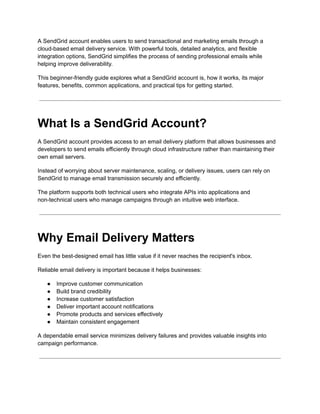 A SendGrid account enables users to send transactional and marketing emails through a
cloud-based email delivery service. With powerful tools, detailed analytics, and flexible
integration options, SendGrid simplifies the process of sending professional emails while
helping improve deliverability.
This beginner-friendly guide explores what a SendGrid account is, how it works, its major
features, benefits, common applications, and practical tips for getting started.
What Is a SendGrid Account?
A SendGrid account provides access to an email delivery platform that allows businesses and
developers to send emails efficiently through cloud infrastructure rather than maintaining their
own email servers.
Instead of worrying about server maintenance, scaling, or delivery issues, users can rely on
SendGrid to manage email transmission securely and efficiently.
The platform supports both technical users who integrate APIs into applications and
non-technical users who manage campaigns through an intuitive web interface.
Why Email Delivery Matters
Even the best-designed email has little value if it never reaches the recipient's inbox.
Reliable email delivery is important because it helps businesses:
●​ Improve customer communication
●​ Build brand credibility
●​ Increase customer satisfaction
●​ Deliver important account notifications
●​ Promote products and services effectively
●​ Maintain consistent engagement
A dependable email service minimizes delivery failures and provides valuable insights into
campaign performance.
 