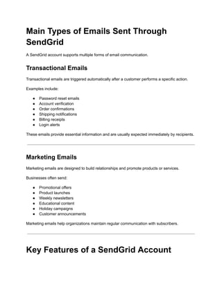 Main Types of Emails Sent Through
SendGrid
A SendGrid account supports multiple forms of email communication.
Transactional Emails
Transactional emails are triggered automatically after a customer performs a specific action.
Examples include:
●​ Password reset emails
●​ Account verification
●​ Order confirmations
●​ Shipping notifications
●​ Billing receipts
●​ Login alerts
These emails provide essential information and are usually expected immediately by recipients.
Marketing Emails
Marketing emails are designed to build relationships and promote products or services.
Businesses often send:
●​ Promotional offers
●​ Product launches
●​ Weekly newsletters
●​ Educational content
●​ Holiday campaigns
●​ Customer announcements
Marketing emails help organizations maintain regular communication with subscribers.
Key Features of a SendGrid Account
 