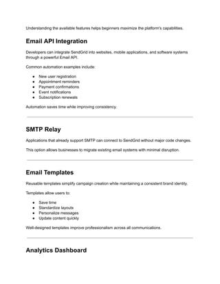 Understanding the available features helps beginners maximize the platform's capabilities.
Email API Integration
Developers can integrate SendGrid into websites, mobile applications, and software systems
through a powerful Email API.
Common automation examples include:
●​ New user registration
●​ Appointment reminders
●​ Payment confirmations
●​ Event notifications
●​ Subscription renewals
Automation saves time while improving consistency.
SMTP Relay
Applications that already support SMTP can connect to SendGrid without major code changes.
This option allows businesses to migrate existing email systems with minimal disruption.
Email Templates
Reusable templates simplify campaign creation while maintaining a consistent brand identity.
Templates allow users to:
●​ Save time
●​ Standardize layouts
●​ Personalize messages
●​ Update content quickly
Well-designed templates improve professionalism across all communications.
Analytics Dashboard
 