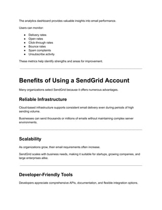 The analytics dashboard provides valuable insights into email performance.
Users can monitor:
●​ Delivery rates
●​ Open rates
●​ Click-through rates
●​ Bounce rates
●​ Spam complaints
●​ Unsubscribe activity
These metrics help identify strengths and areas for improvement.
Benefits of Using a SendGrid Account
Many organizations select SendGrid because it offers numerous advantages.
Reliable Infrastructure
Cloud-based infrastructure supports consistent email delivery even during periods of high
sending volume.
Businesses can send thousands or millions of emails without maintaining complex server
environments.
Scalability
As organizations grow, their email requirements often increase.
SendGrid scales with business needs, making it suitable for startups, growing companies, and
large enterprises alike.
Developer-Friendly Tools
Developers appreciate comprehensive APIs, documentation, and flexible integration options.
 
