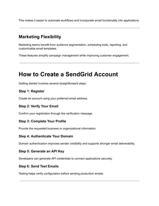 This makes it easier to automate workflows and incorporate email functionality into applications.
Marketing Flexibility
Marketing teams benefit from audience segmentation, scheduling tools, reporting, and
customizable email templates.
These features simplify campaign management while improving customer engagement.
How to Create a SendGrid Account
Getting started involves several straightforward steps.
Step 1: Register
Create an account using your preferred email address.
Step 2: Verify Your Email
Confirm your registration through the verification message.
Step 3: Complete Your Profile
Provide the requested business or organizational information.
Step 4: Authenticate Your Domain
Domain authentication improves sender credibility and supports stronger email deliverability.
Step 5: Generate an API Key
Developers can generate API credentials to connect applications securely.
Step 6: Send Test Emails
Testing helps verify configuration before sending production emails.
 