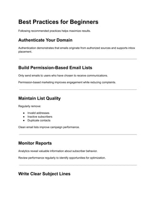 Best Practices for Beginners
Following recommended practices helps maximize results.
Authenticate Your Domain
Authentication demonstrates that emails originate from authorized sources and supports inbox
placement.
Build Permission-Based Email Lists
Only send emails to users who have chosen to receive communications.
Permission-based marketing improves engagement while reducing complaints.
Maintain List Quality
Regularly remove:
●​ Invalid addresses
●​ Inactive subscribers
●​ Duplicate contacts
Clean email lists improve campaign performance.
Monitor Reports
Analytics reveal valuable information about subscriber behavior.
Review performance regularly to identify opportunities for optimization.
Write Clear Subject Lines
 