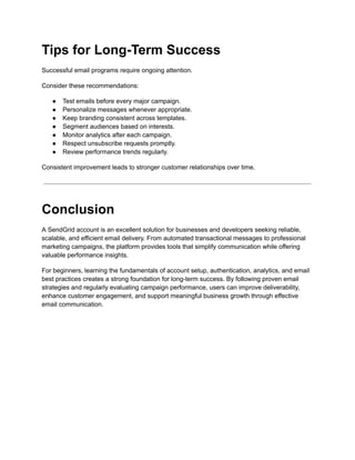 Tips for Long-Term Success
Successful email programs require ongoing attention.
Consider these recommendations:
●​ Test emails before every major campaign.
●​ Personalize messages whenever appropriate.
●​ Keep branding consistent across templates.
●​ Segment audiences based on interests.
●​ Monitor analytics after each campaign.
●​ Respect unsubscribe requests promptly.
●​ Review performance trends regularly.
Consistent improvement leads to stronger customer relationships over time.
Conclusion
A SendGrid account is an excellent solution for businesses and developers seeking reliable,
scalable, and efficient email delivery. From automated transactional messages to professional
marketing campaigns, the platform provides tools that simplify communication while offering
valuable performance insights.
For beginners, learning the fundamentals of account setup, authentication, analytics, and email
best practices creates a strong foundation for long-term success. By following proven email
strategies and regularly evaluating campaign performance, users can improve deliverability,
enhance customer engagement, and support meaningful business growth through effective
email communication.
 