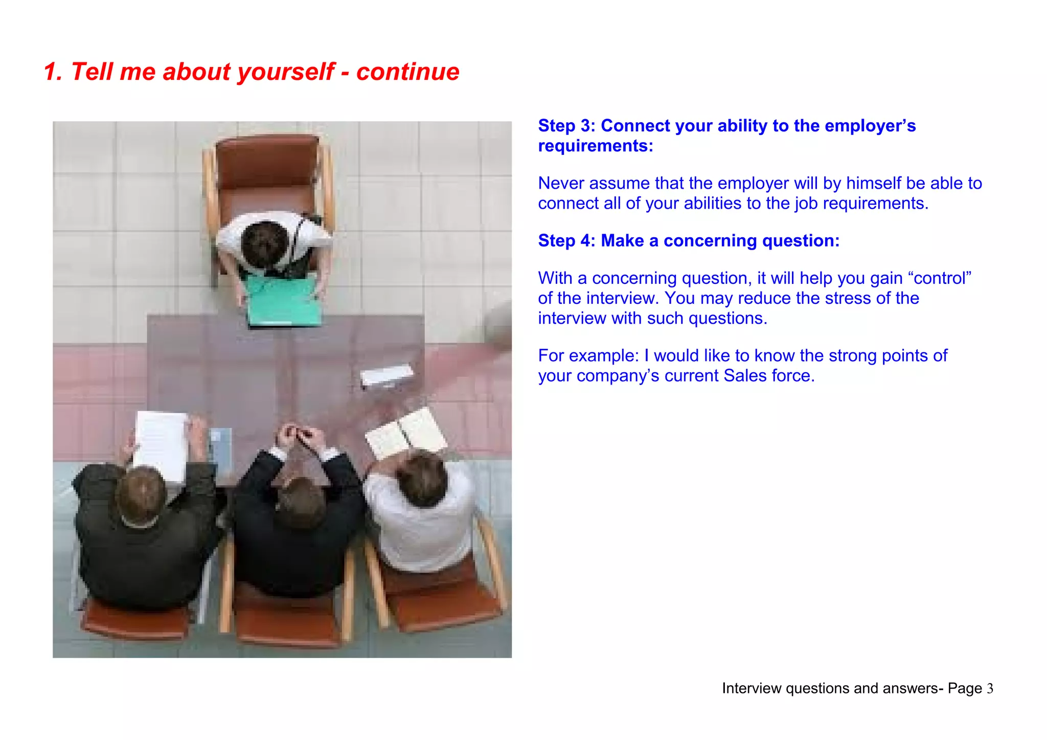 Interview questions and answers- Page 3
1. Tell me about yourself - continue
Step 3: Connect your ability to the employer’s
requirements:
Never assume that the employer will by himself be able to
connect all of your abilities to the job requirements.
Step 4: Make a concerning question:
With a concerning question, it will help you gain “control”
of the interview. You may reduce the stress of the
interview with such questions.
For example: I would like to know the strong points of
your company’s current Sales force.
 