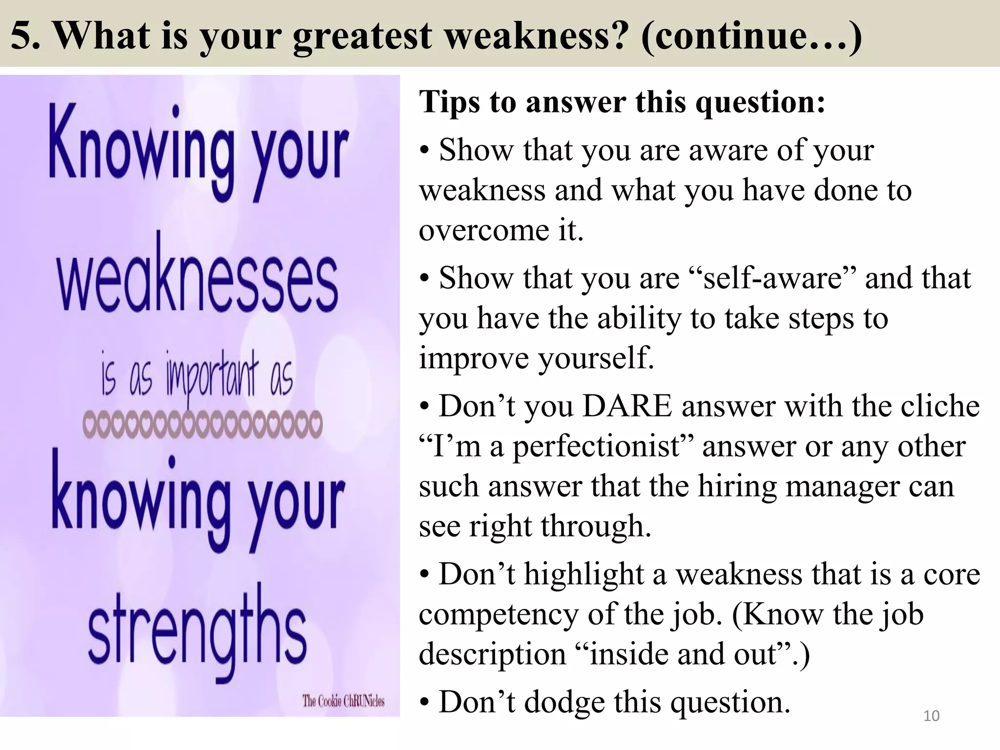 5. What is your greatest weakness? (continue…)
Tips to answer this question:
• Show that you are aware of your
weakness and what you have done to
overcome it.
• Show that you are “self-aware” and that
you have the ability to take steps to
improve yourself.
• Don’t you DARE answer with the cliche
“I’m a perfectionist” answer or any other
such answer that the hiring manager can
see right through.
• Don’t highlight a weakness that is a core
competency of the job. (Know the job
description “inside and out”.)
• Don’t dodge this question. 10
 