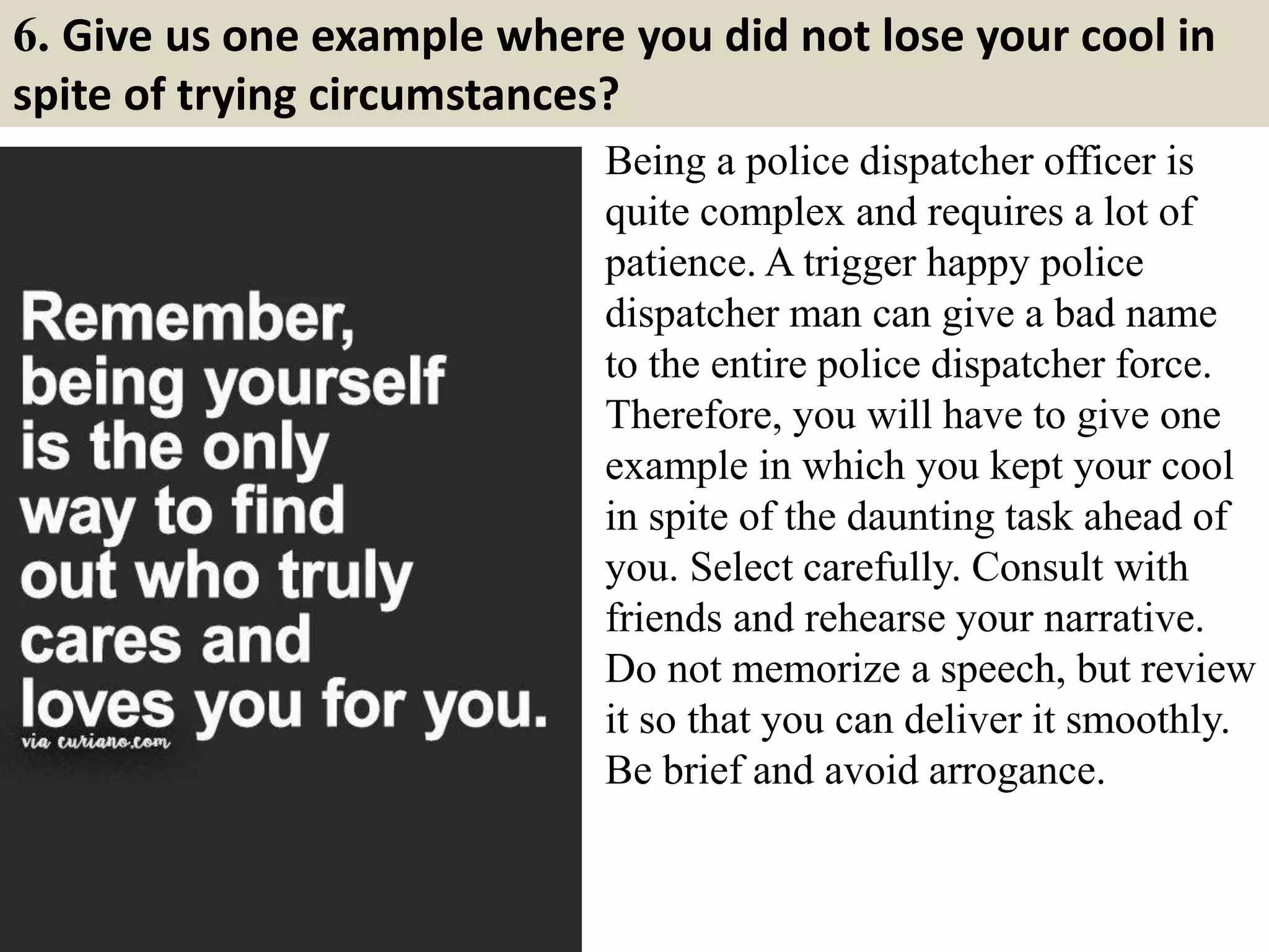 6. Give us one example where you did not lose your cool in
spite of trying circumstances?
Being a police dispatcher officer is
quite complex and requires a lot of
patience. A trigger happy police
dispatcher man can give a bad name
to the entire police dispatcher force.
Therefore, you will have to give one
example in which you kept your cool
in spite of the daunting task ahead of
you. Select carefully. Consult with
friends and rehearse your narrative.
Do not memorize a speech, but review
it so that you can deliver it smoothly.
Be brief and avoid arrogance.
 