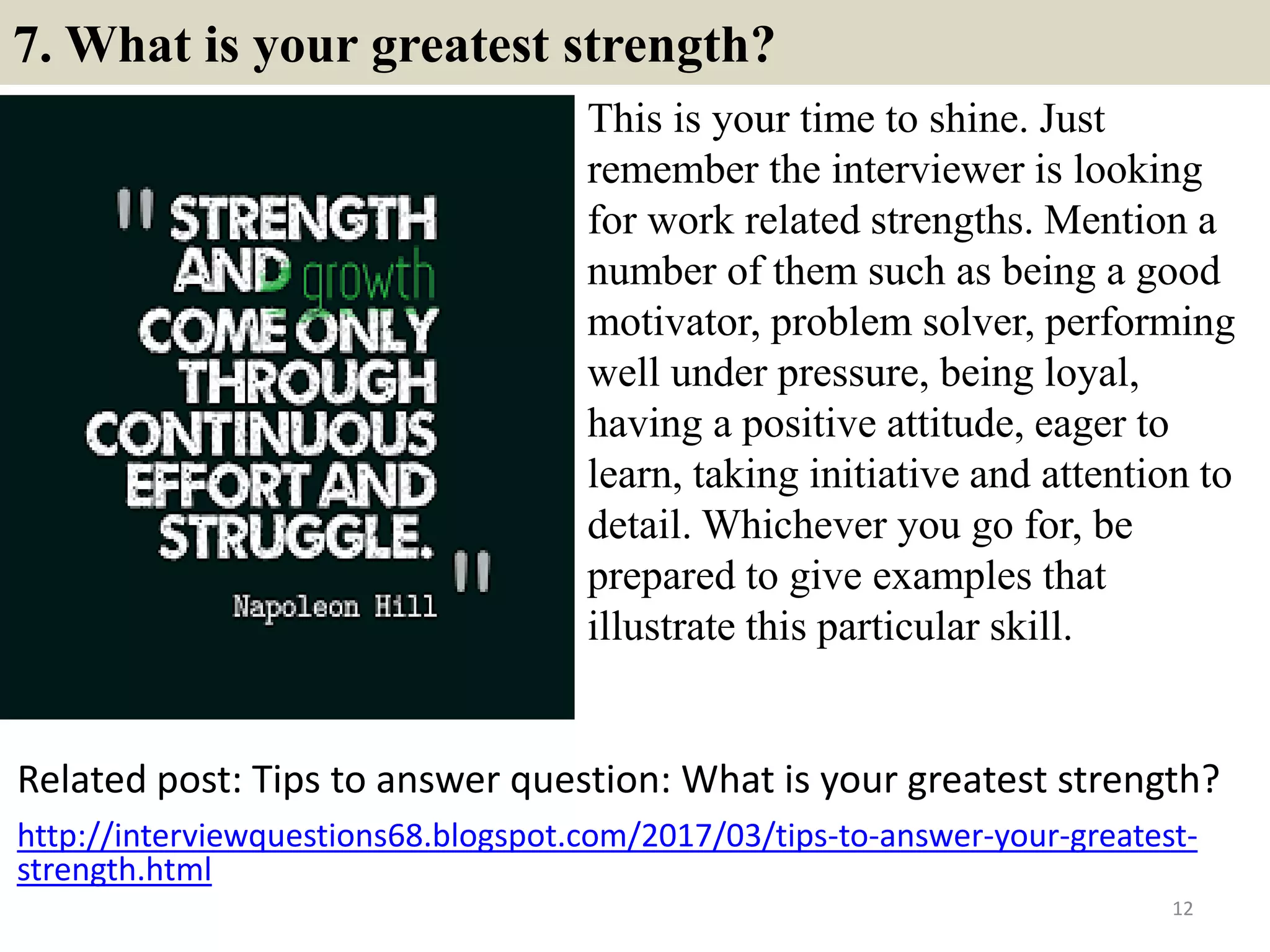 7. What is your greatest strength?
This is your time to shine. Just
remember the interviewer is looking
for work related strengths. Mention a
number of them such as being a good
motivator, problem solver, performing
well under pressure, being loyal,
having a positive attitude, eager to
learn, taking initiative and attention to
detail. Whichever you go for, be
prepared to give examples that
illustrate this particular skill.
12
Related post: Tips to answer question: What is your greatest strength?
http://interviewquestions68.blogspot.com/2017/03/tips-to-answer-your-greatest-
strength.html
 