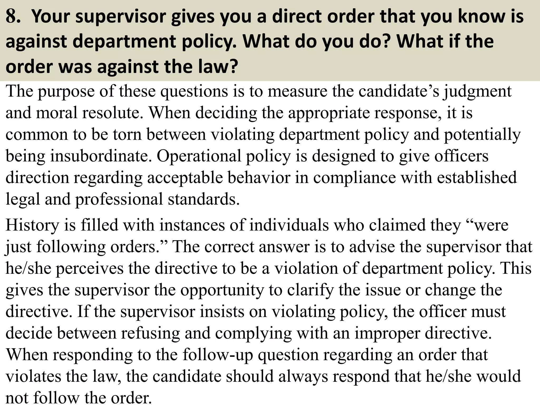 8. Your supervisor gives you a direct order that you know is
against department policy. What do you do? What if the
order was against the law?
The purpose of these questions is to measure the candidate’s judgment
and moral resolute. When deciding the appropriate response, it is
common to be torn between violating department policy and potentially
being insubordinate. Operational policy is designed to give officers
direction regarding acceptable behavior in compliance with established
legal and professional standards.
History is filled with instances of individuals who claimed they “were
just following orders.” The correct answer is to advise the supervisor that
he/she perceives the directive to be a violation of department policy. This
gives the supervisor the opportunity to clarify the issue or change the
directive. If the supervisor insists on violating policy, the officer must
decide between refusing and complying with an improper directive.
When responding to the follow-up question regarding an order that
violates the law, the candidate should always respond that he/she would
not follow the order.
 