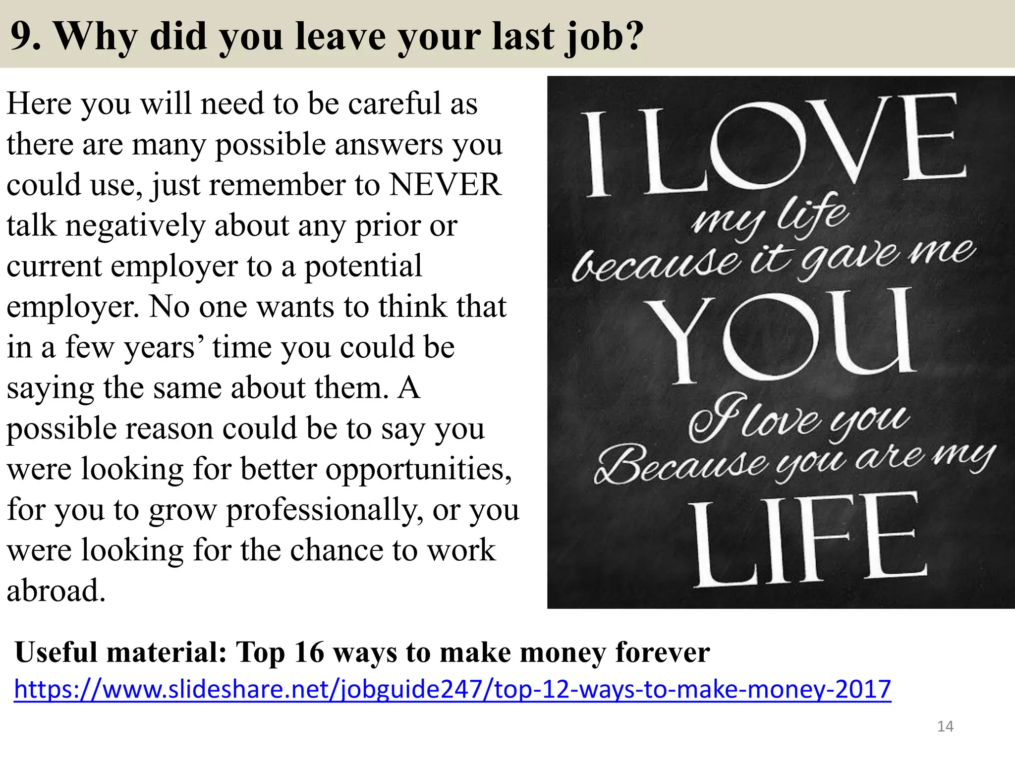 9. Why did you leave your last job?
Here you will need to be careful as
there are many possible answers you
could use, just remember to NEVER
talk negatively about any prior or
current employer to a potential
employer. No one wants to think that
in a few years’ time you could be
saying the same about them. A
possible reason could be to say you
were looking for better opportunities,
for you to grow professionally, or you
were looking for the chance to work
abroad.
14
https://www.slideshare.net/jobguide247/top-12-ways-to-make-money-2017
Useful material: Top 16 ways to make money forever
 