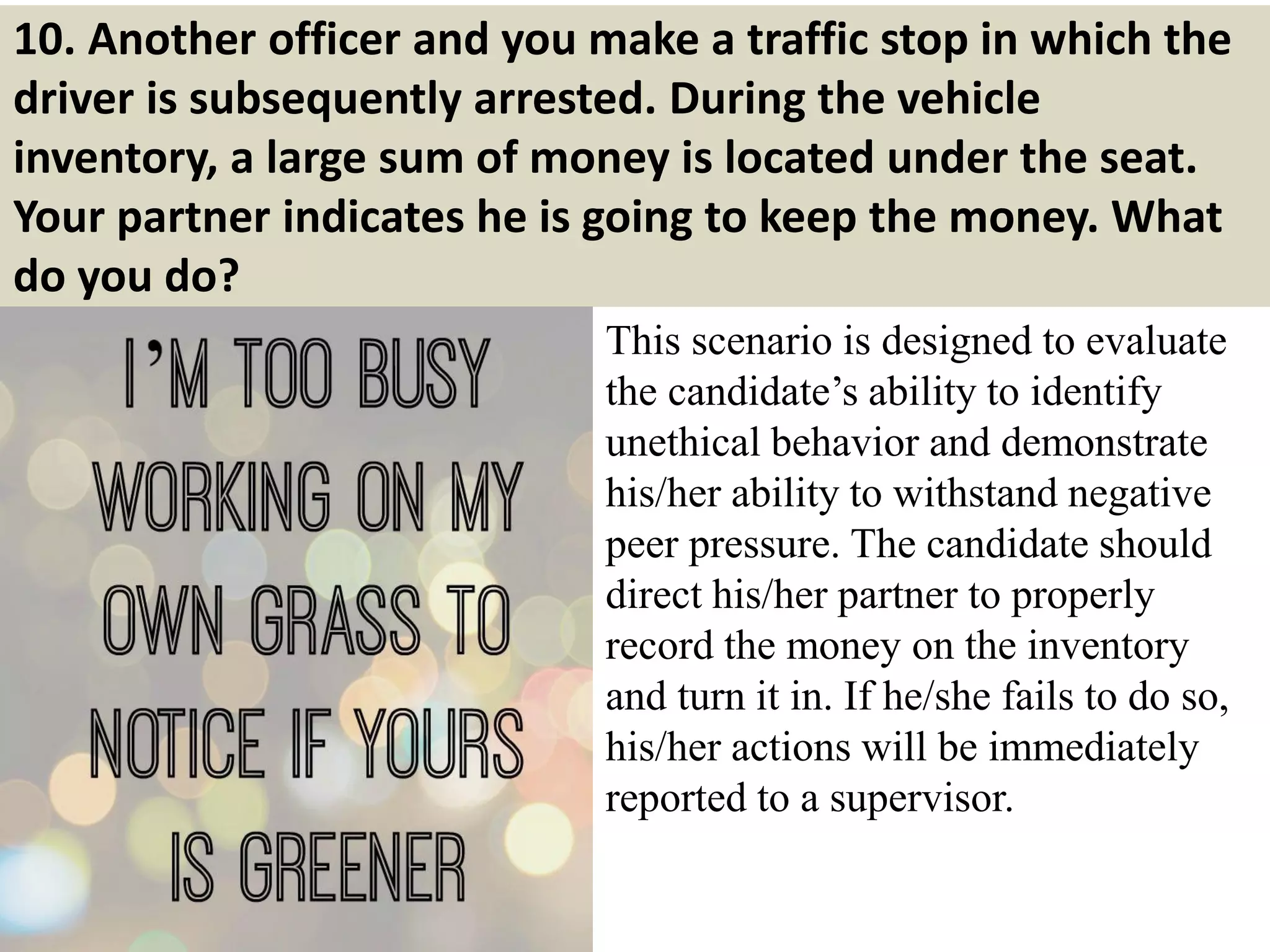 10. Another officer and you make a traffic stop in which the
driver is subsequently arrested. During the vehicle
inventory, a large sum of money is located under the seat.
Your partner indicates he is going to keep the money. What
do you do?
This scenario is designed to evaluate
the candidate’s ability to identify
unethical behavior and demonstrate
his/her ability to withstand negative
peer pressure. The candidate should
direct his/her partner to properly
record the money on the inventory
and turn it in. If he/she fails to do so,
his/her actions will be immediately
reported to a supervisor.
 