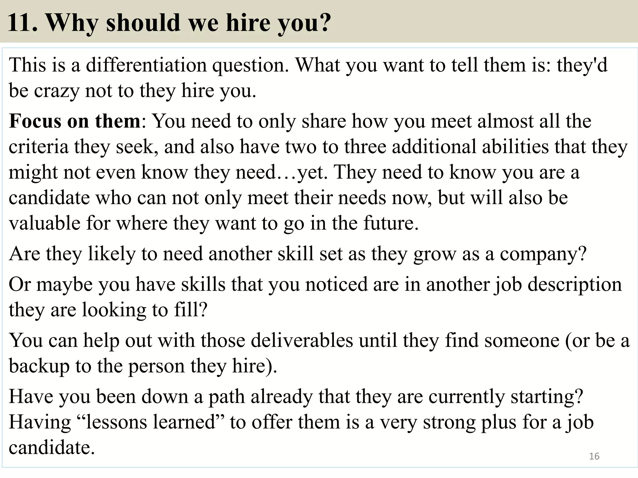 11. Why should we hire you?
This is a differentiation question. What you want to tell them is: they'd
be crazy not to they hire you.
Focus on them: You need to only share how you meet almost all the
criteria they seek, and also have two to three additional abilities that they
might not even know they need…yet. They need to know you are a
candidate who can not only meet their needs now, but will also be
valuable for where they want to go in the future.
Are they likely to need another skill set as they grow as a company?
Or maybe you have skills that you noticed are in another job description
they are looking to fill?
You can help out with those deliverables until they find someone (or be a
backup to the person they hire).
Have you been down a path already that they are currently starting?
Having “lessons learned” to offer them is a very strong plus for a job
candidate. 16
 