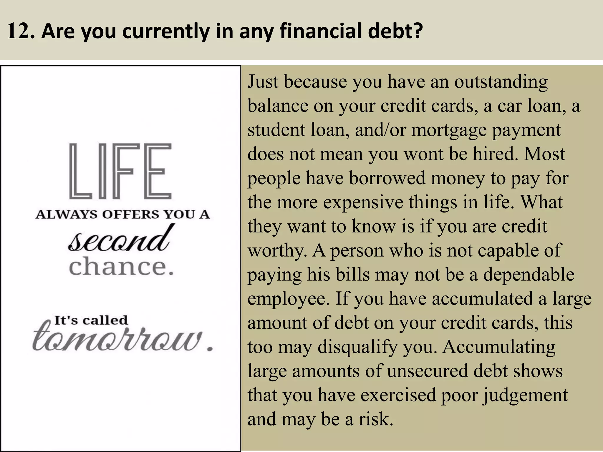 12. Are you currently in any financial debt?
Just because you have an outstanding
balance on your credit cards, a car loan, a
student loan, and/or mortgage payment
does not mean you wont be hired. Most
people have borrowed money to pay for
the more expensive things in life. What
they want to know is if you are credit
worthy. A person who is not capable of
paying his bills may not be a dependable
employee. If you have accumulated a large
amount of debt on your credit cards, this
too may disqualify you. Accumulating
large amounts of unsecured debt shows
that you have exercised poor judgement
and may be a risk.
 