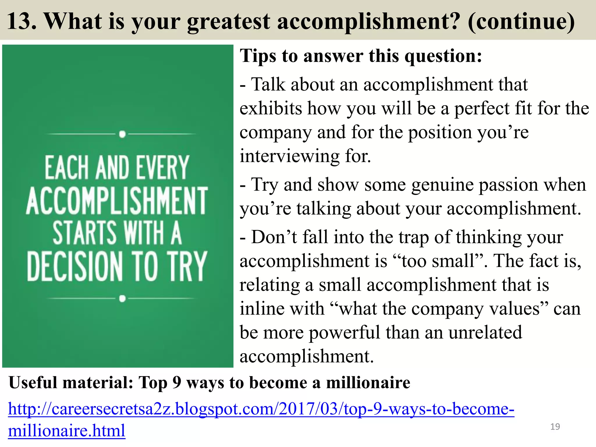 13. What is your greatest accomplishment? (continue)
Tips to answer this question:
- Talk about an accomplishment that
exhibits how you will be a perfect fit for the
company and for the position you’re
interviewing for.
- Try and show some genuine passion when
you’re talking about your accomplishment.
- Don’t fall into the trap of thinking your
accomplishment is “too small”. The fact is,
relating a small accomplishment that is
inline with “what the company values” can
be more powerful than an unrelated
accomplishment.
19
Useful material: Top 9 ways to become a millionaire
http://careersecretsa2z.blogspot.com/2017/03/top-9-ways-to-become-
millionaire.html
 