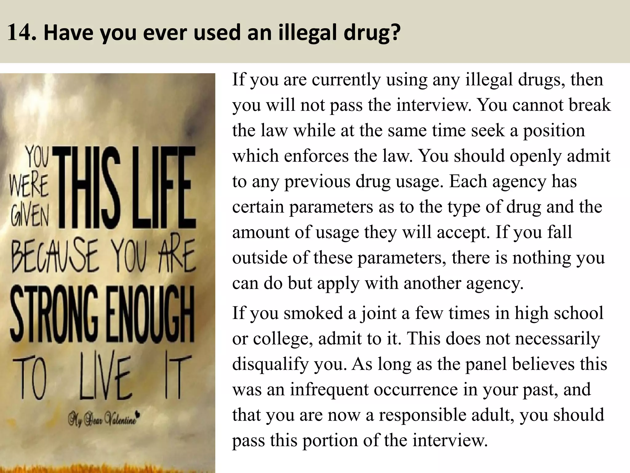 14. Have you ever used an illegal drug?
If you are currently using any illegal drugs, then
you will not pass the interview. You cannot break
the law while at the same time seek a position
which enforces the law. You should openly admit
to any previous drug usage. Each agency has
certain parameters as to the type of drug and the
amount of usage they will accept. If you fall
outside of these parameters, there is nothing you
can do but apply with another agency.
If you smoked a joint a few times in high school
or college, admit to it. This does not necessarily
disqualify you. As long as the panel believes this
was an infrequent occurrence in your past, and
that you are now a responsible adult, you should
pass this portion of the interview.
 