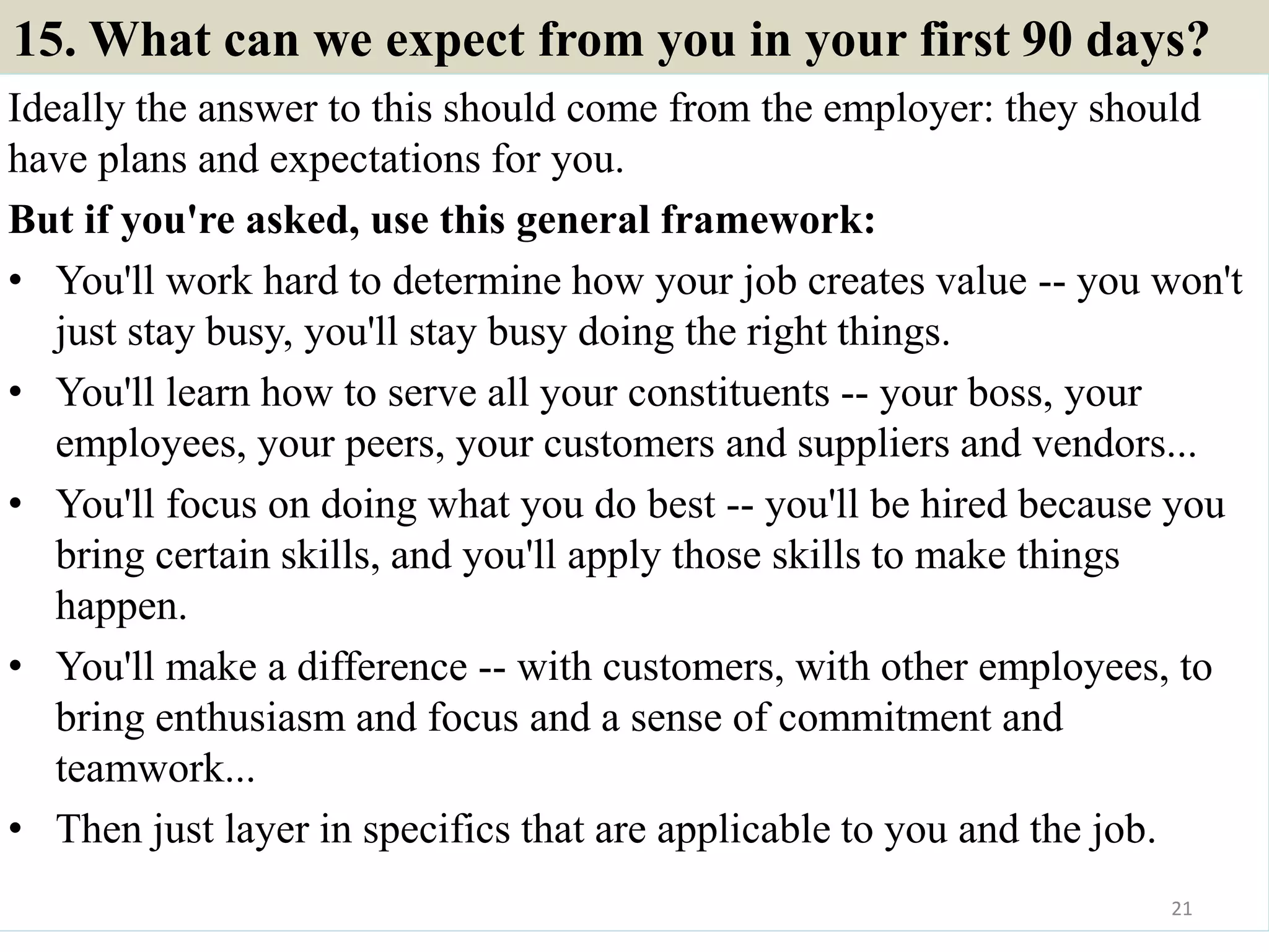15. What can we expect from you in your first 90 days?
Ideally the answer to this should come from the employer: they should
have plans and expectations for you.
But if you're asked, use this general framework:
• You'll work hard to determine how your job creates value -- you won't
just stay busy, you'll stay busy doing the right things.
• You'll learn how to serve all your constituents -- your boss, your
employees, your peers, your customers and suppliers and vendors...
• You'll focus on doing what you do best -- you'll be hired because you
bring certain skills, and you'll apply those skills to make things
happen.
• You'll make a difference -- with customers, with other employees, to
bring enthusiasm and focus and a sense of commitment and
teamwork...
• Then just layer in specifics that are applicable to you and the job.
21
 