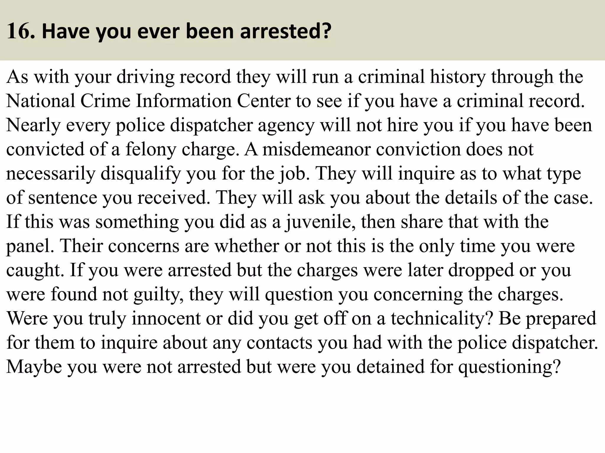16. Have you ever been arrested?
As with your driving record they will run a criminal history through the
National Crime Information Center to see if you have a criminal record.
Nearly every police dispatcher agency will not hire you if you have been
convicted of a felony charge. A misdemeanor conviction does not
necessarily disqualify you for the job. They will inquire as to what type
of sentence you received. They will ask you about the details of the case.
If this was something you did as a juvenile, then share that with the
panel. Their concerns are whether or not this is the only time you were
caught. If you were arrested but the charges were later dropped or you
were found not guilty, they will question you concerning the charges.
Were you truly innocent or did you get off on a technicality? Be prepared
for them to inquire about any contacts you had with the police dispatcher.
Maybe you were not arrested but were you detained for questioning?
 