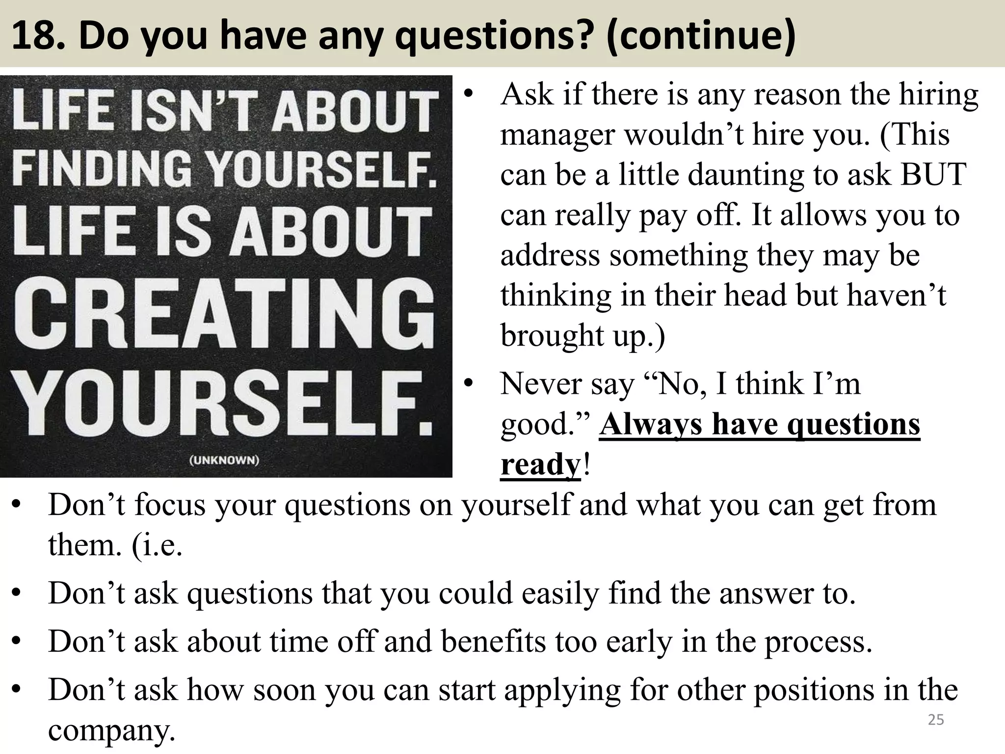 18. Do you have any questions? (continue)
• Ask if there is any reason the hiring
manager wouldn’t hire you. (This
can be a little daunting to ask BUT
can really pay off. It allows you to
address something they may be
thinking in their head but haven’t
brought up.)
• Never say “No, I think I’m
good.” Always have questions
ready!
25
• Don’t focus your questions on yourself and what you can get from
them. (i.e.
• Don’t ask questions that you could easily find the answer to.
• Don’t ask about time off and benefits too early in the process.
• Don’t ask how soon you can start applying for other positions in the
company.
 