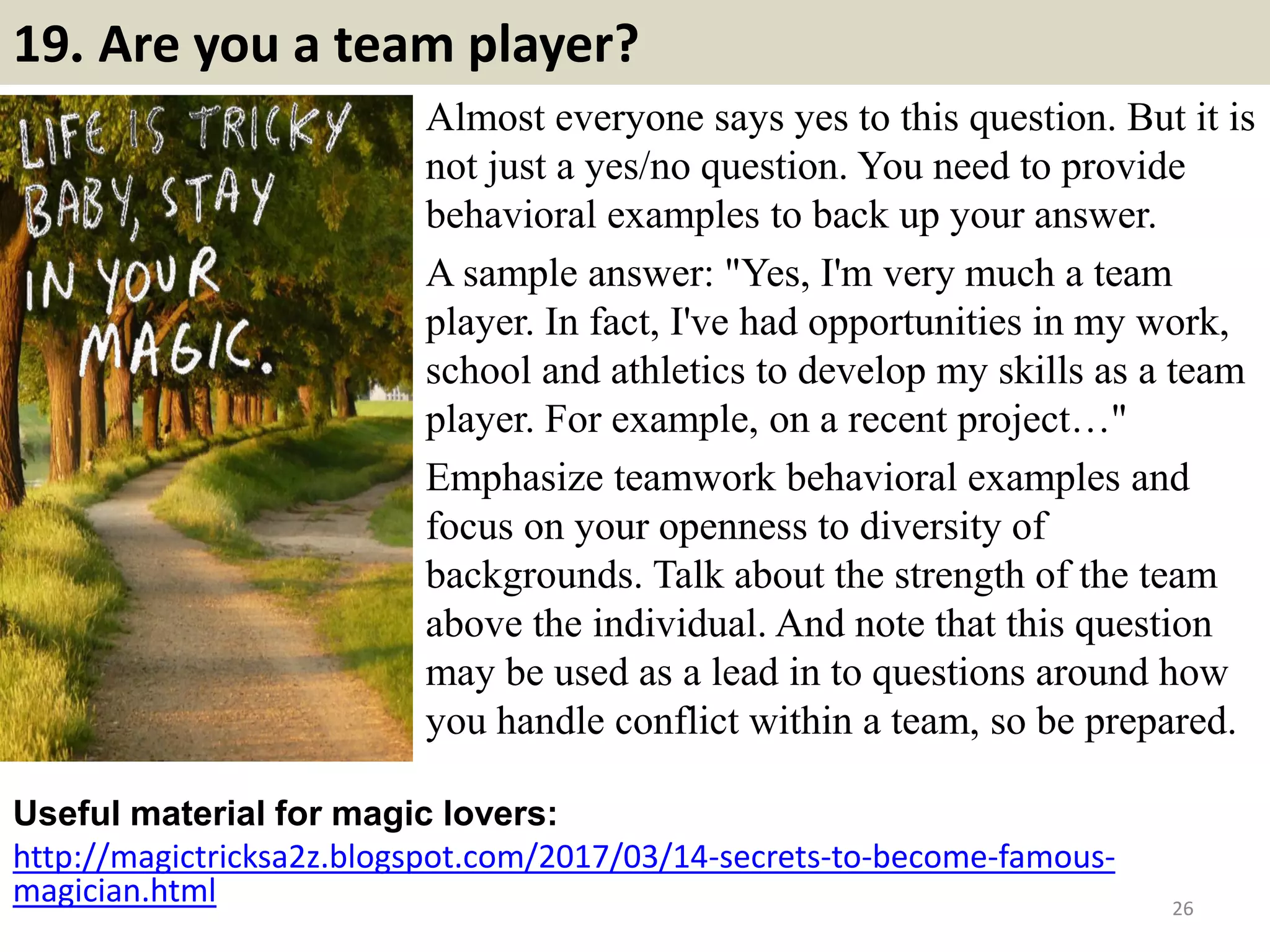 19. Are you a team player?
Almost everyone says yes to this question. But it is
not just a yes/no question. You need to provide
behavioral examples to back up your answer.
A sample answer: "Yes, I'm very much a team
player. In fact, I've had opportunities in my work,
school and athletics to develop my skills as a team
player. For example, on a recent project…"
Emphasize teamwork behavioral examples and
focus on your openness to diversity of
backgrounds. Talk about the strength of the team
above the individual. And note that this question
may be used as a lead in to questions around how
you handle conflict within a team, so be prepared.
Useful material for magic lovers:
http://magictricksa2z.blogspot.com/2017/03/14-secrets-to-become-famous-
magician.html 26
 