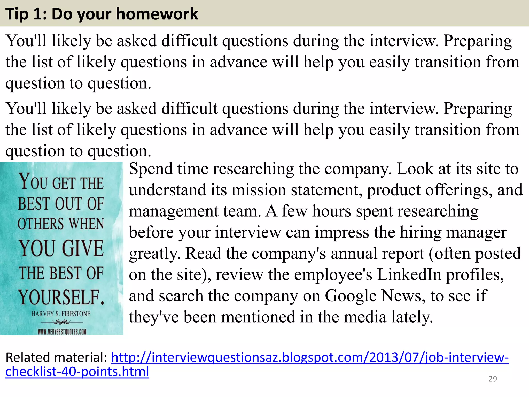 Tip 1: Do your homework
You'll likely be asked difficult questions during the interview. Preparing
the list of likely questions in advance will help you easily transition from
question to question.
You'll likely be asked difficult questions during the interview. Preparing
the list of likely questions in advance will help you easily transition from
question to question.
29
Spend time researching the company. Look at its site to
understand its mission statement, product offerings, and
management team. A few hours spent researching
before your interview can impress the hiring manager
greatly. Read the company's annual report (often posted
on the site), review the employee's LinkedIn profiles,
and search the company on Google News, to see if
they've been mentioned in the media lately.
Related material: http://interviewquestionsaz.blogspot.com/2013/07/job-interview-
checklist-40-points.html
 