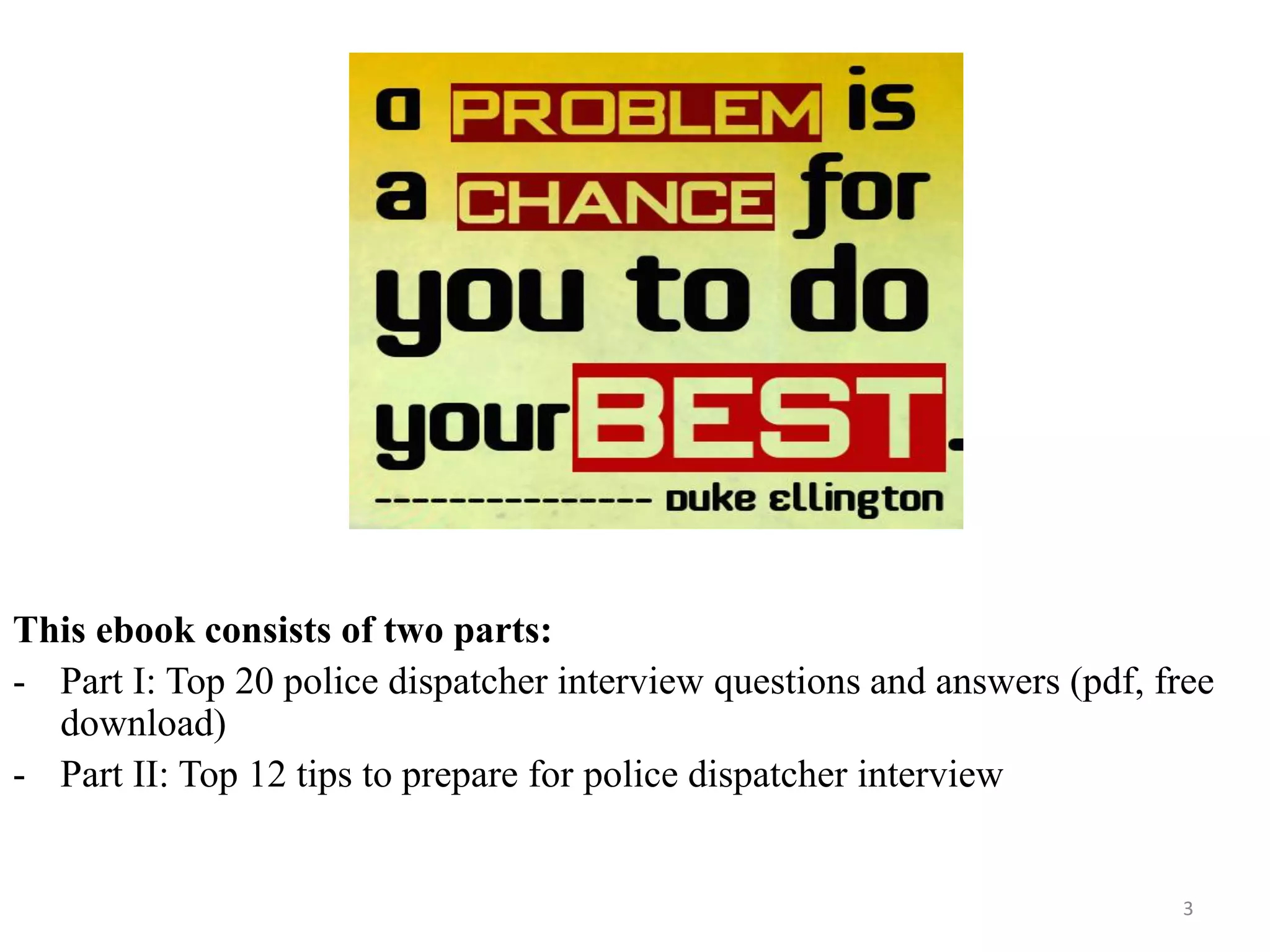 3
This ebook consists of two parts:
- Part I: Top 20 police dispatcher interview questions and answers (pdf, free
download)
- Part II: Top 12 tips to prepare for police dispatcher interview
 