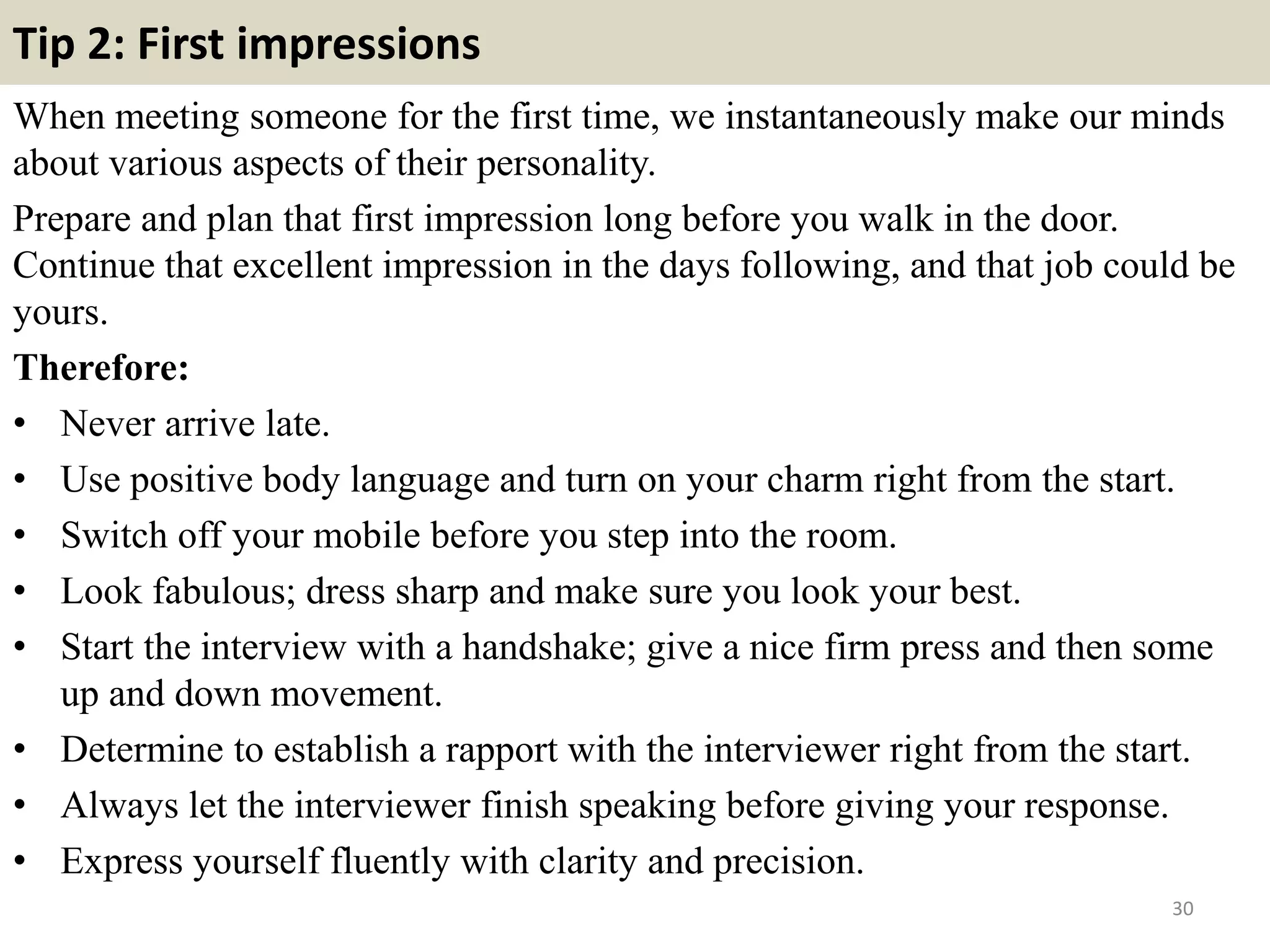 Tip 2: First impressions
When meeting someone for the first time, we instantaneously make our minds
about various aspects of their personality.
Prepare and plan that first impression long before you walk in the door.
Continue that excellent impression in the days following, and that job could be
yours.
Therefore:
• Never arrive late.
• Use positive body language and turn on your charm right from the start.
• Switch off your mobile before you step into the room.
• Look fabulous; dress sharp and make sure you look your best.
• Start the interview with a handshake; give a nice firm press and then some
up and down movement.
• Determine to establish a rapport with the interviewer right from the start.
• Always let the interviewer finish speaking before giving your response.
• Express yourself fluently with clarity and precision.
30
 