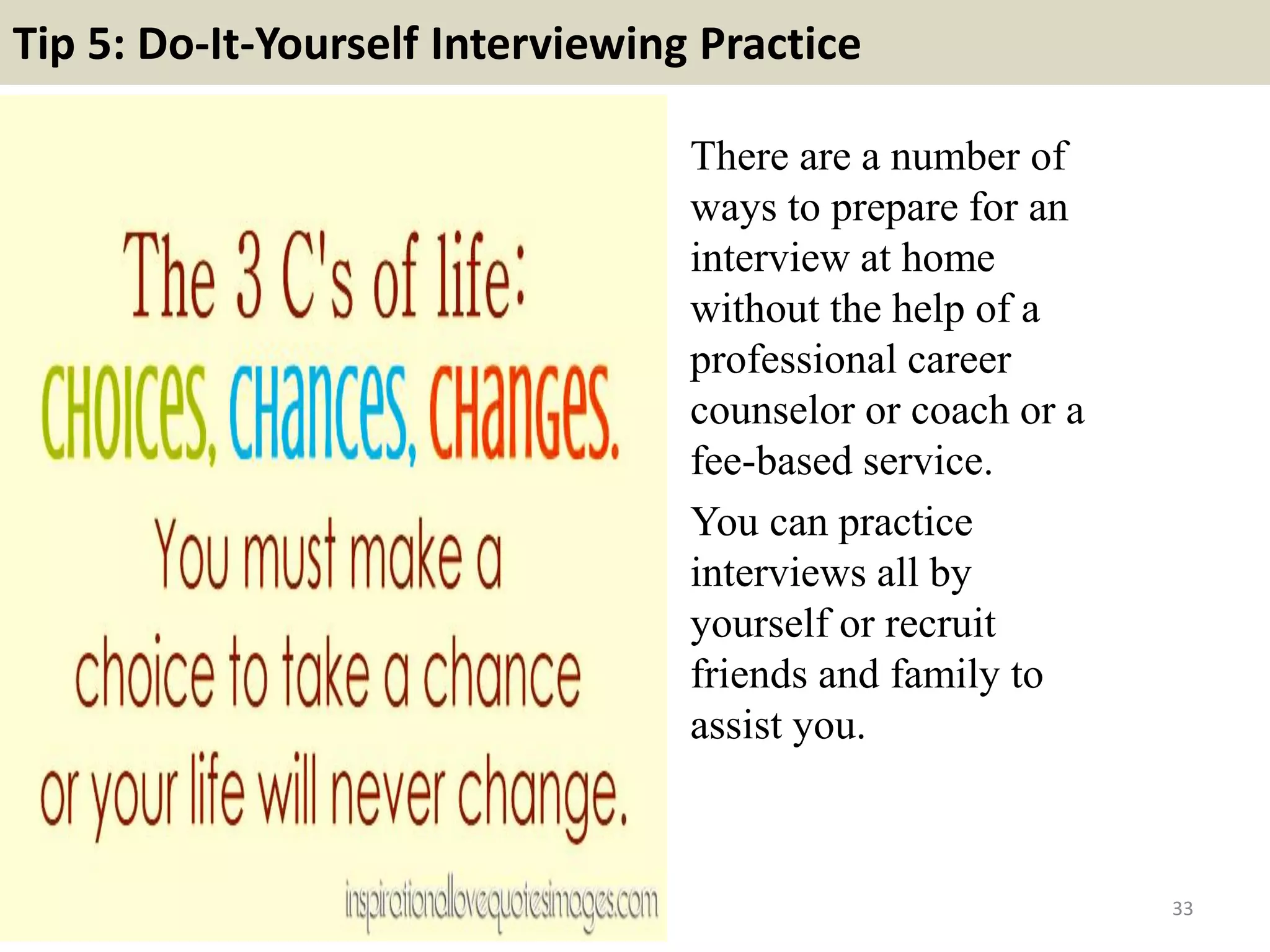 Tip 5: Do-It-Yourself Interviewing Practice
There are a number of
ways to prepare for an
interview at home
without the help of a
professional career
counselor or coach or a
fee-based service.
You can practice
interviews all by
yourself or recruit
friends and family to
assist you.
33
 