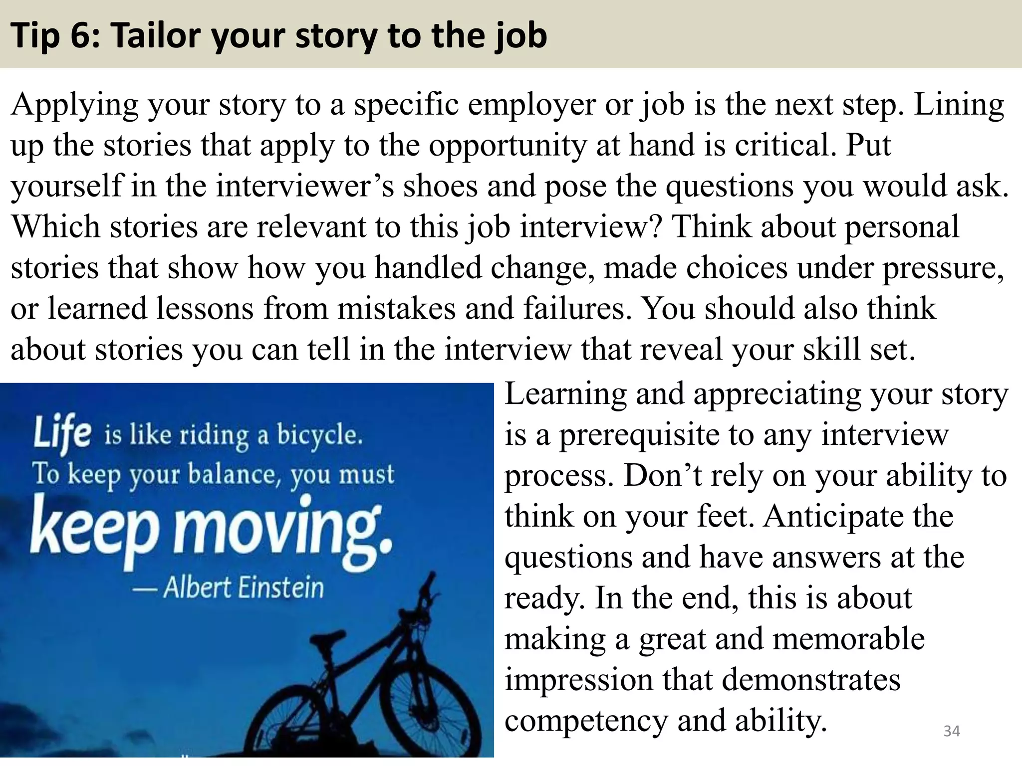 Tip 6: Tailor your story to the job
Applying your story to a specific employer or job is the next step. Lining
up the stories that apply to the opportunity at hand is critical. Put
yourself in the interviewer’s shoes and pose the questions you would ask.
Which stories are relevant to this job interview? Think about personal
stories that show how you handled change, made choices under pressure,
or learned lessons from mistakes and failures. You should also think
about stories you can tell in the interview that reveal your skill set.
34
Learning and appreciating your story
is a prerequisite to any interview
process. Don’t rely on your ability to
think on your feet. Anticipate the
questions and have answers at the
ready. In the end, this is about
making a great and memorable
impression that demonstrates
competency and ability.
 