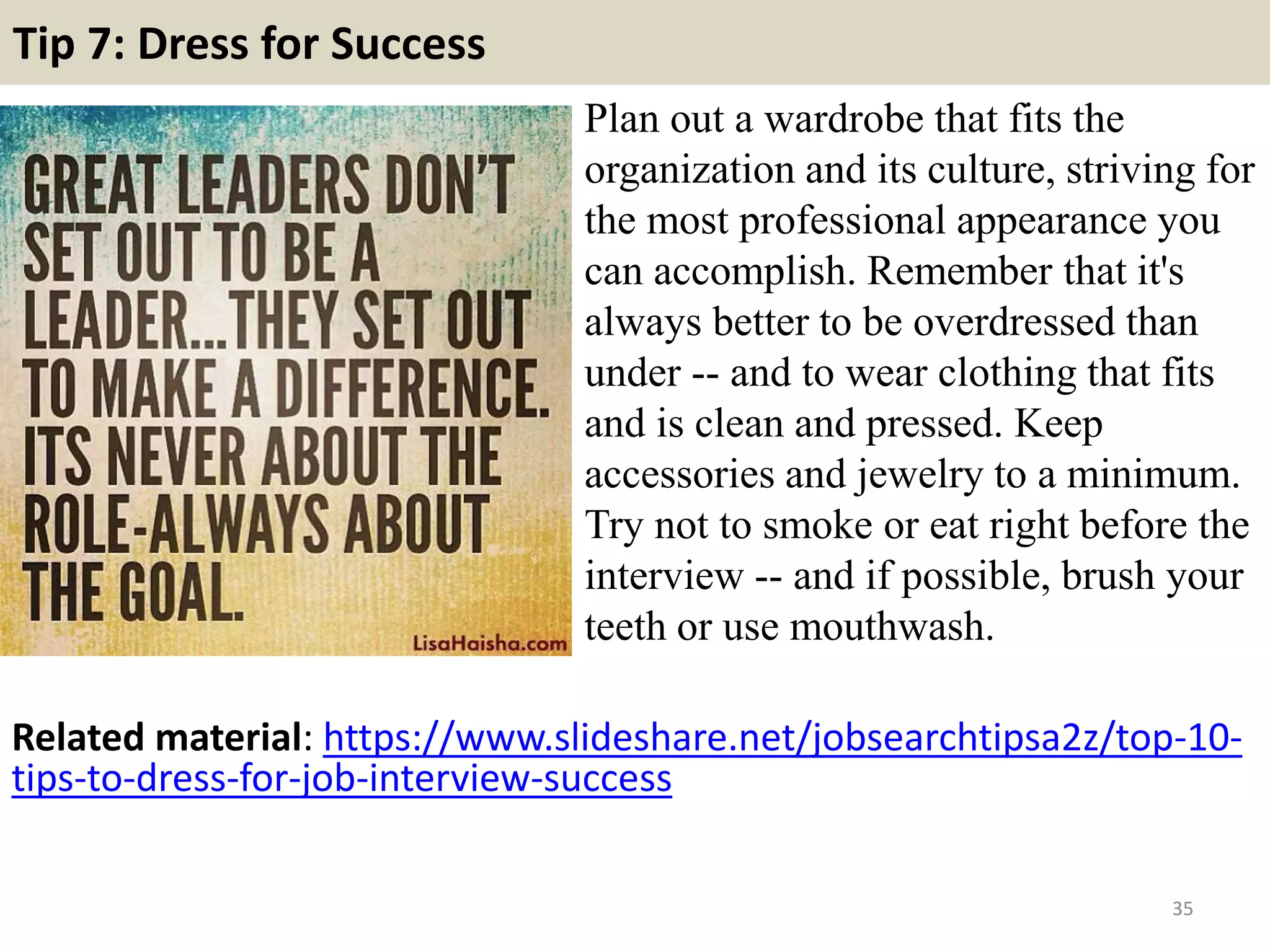 Tip 7: Dress for Success
Plan out a wardrobe that fits the
organization and its culture, striving for
the most professional appearance you
can accomplish. Remember that it's
always better to be overdressed than
under -- and to wear clothing that fits
and is clean and pressed. Keep
accessories and jewelry to a minimum.
Try not to smoke or eat right before the
interview -- and if possible, brush your
teeth or use mouthwash.
35
Related material: https://www.slideshare.net/jobsearchtipsa2z/top-10-
tips-to-dress-for-job-interview-success
 