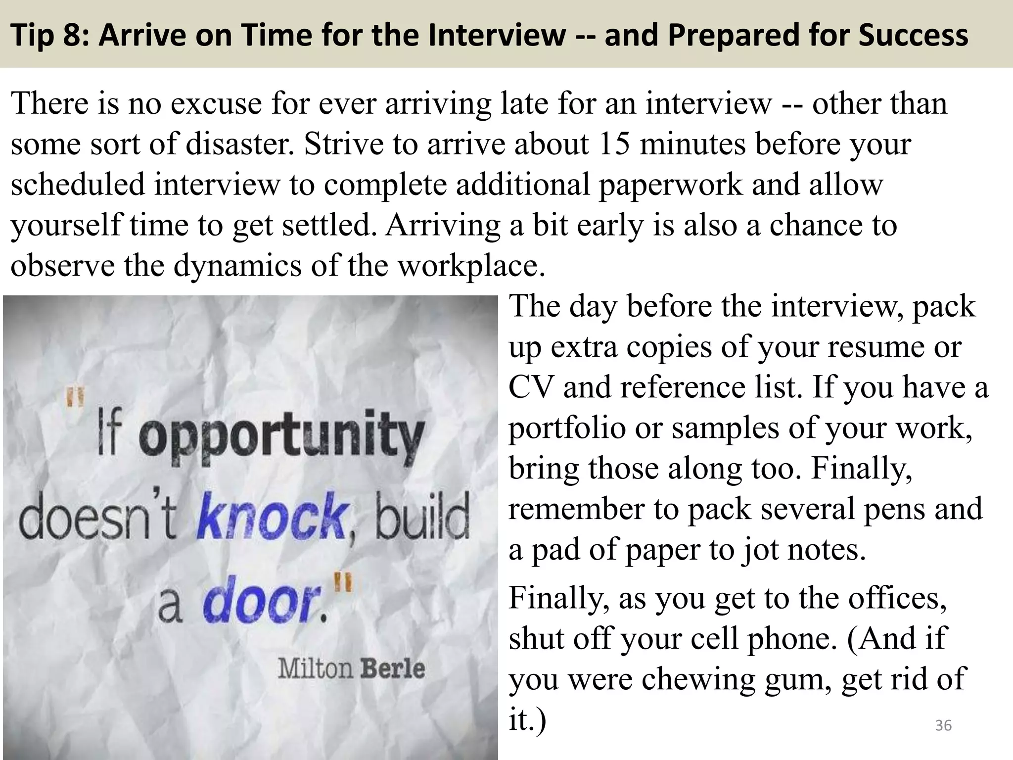 Tip 8: Arrive on Time for the Interview -- and Prepared for Success
There is no excuse for ever arriving late for an interview -- other than
some sort of disaster. Strive to arrive about 15 minutes before your
scheduled interview to complete additional paperwork and allow
yourself time to get settled. Arriving a bit early is also a chance to
observe the dynamics of the workplace.
36
The day before the interview, pack
up extra copies of your resume or
CV and reference list. If you have a
portfolio or samples of your work,
bring those along too. Finally,
remember to pack several pens and
a pad of paper to jot notes.
Finally, as you get to the offices,
shut off your cell phone. (And if
you were chewing gum, get rid of
it.)
 