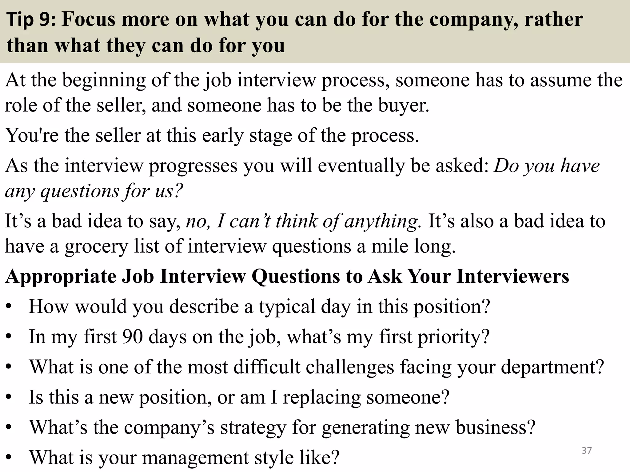 Tip 9: Focus more on what you can do for the company, rather
than what they can do for you
At the beginning of the job interview process, someone has to assume the
role of the seller, and someone has to be the buyer.
You're the seller at this early stage of the process.
As the interview progresses you will eventually be asked: Do you have
any questions for us?
It’s a bad idea to say, no, I can’t think of anything. It’s also a bad idea to
have a grocery list of interview questions a mile long.
Appropriate Job Interview Questions to Ask Your Interviewers
• How would you describe a typical day in this position?
• In my first 90 days on the job, what’s my first priority?
• What is one of the most difficult challenges facing your department?
• Is this a new position, or am I replacing someone?
• What’s the company’s strategy for generating new business?
• What is your management style like? 37
 