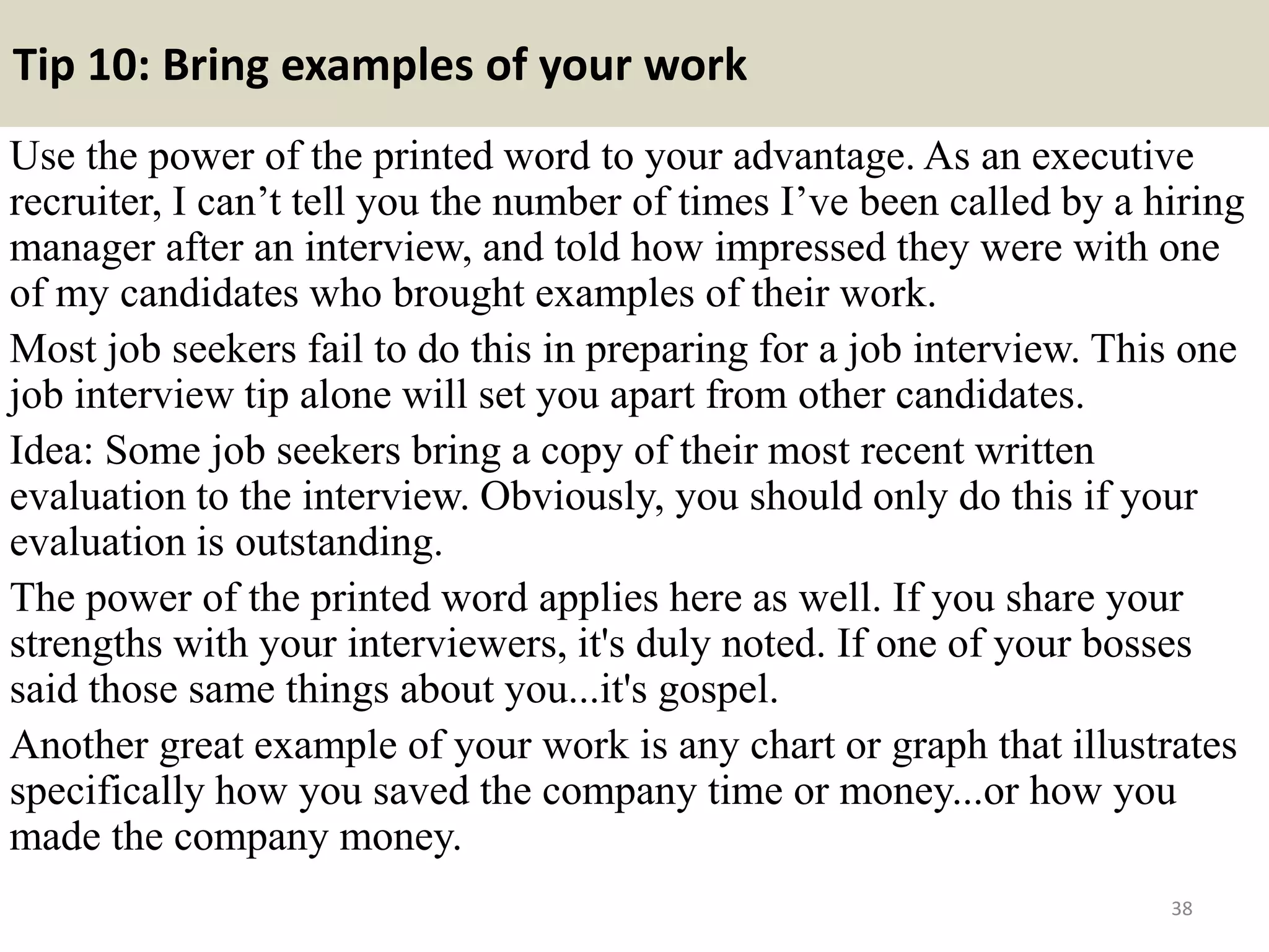 Tip 10: Bring examples of your work
Use the power of the printed word to your advantage. As an executive
recruiter, I can’t tell you the number of times I’ve been called by a hiring
manager after an interview, and told how impressed they were with one
of my candidates who brought examples of their work.
Most job seekers fail to do this in preparing for a job interview. This one
job interview tip alone will set you apart from other candidates.
Idea: Some job seekers bring a copy of their most recent written
evaluation to the interview. Obviously, you should only do this if your
evaluation is outstanding.
The power of the printed word applies here as well. If you share your
strengths with your interviewers, it's duly noted. If one of your bosses
said those same things about you...it's gospel.
Another great example of your work is any chart or graph that illustrates
specifically how you saved the company time or money...or how you
made the company money.
38
 