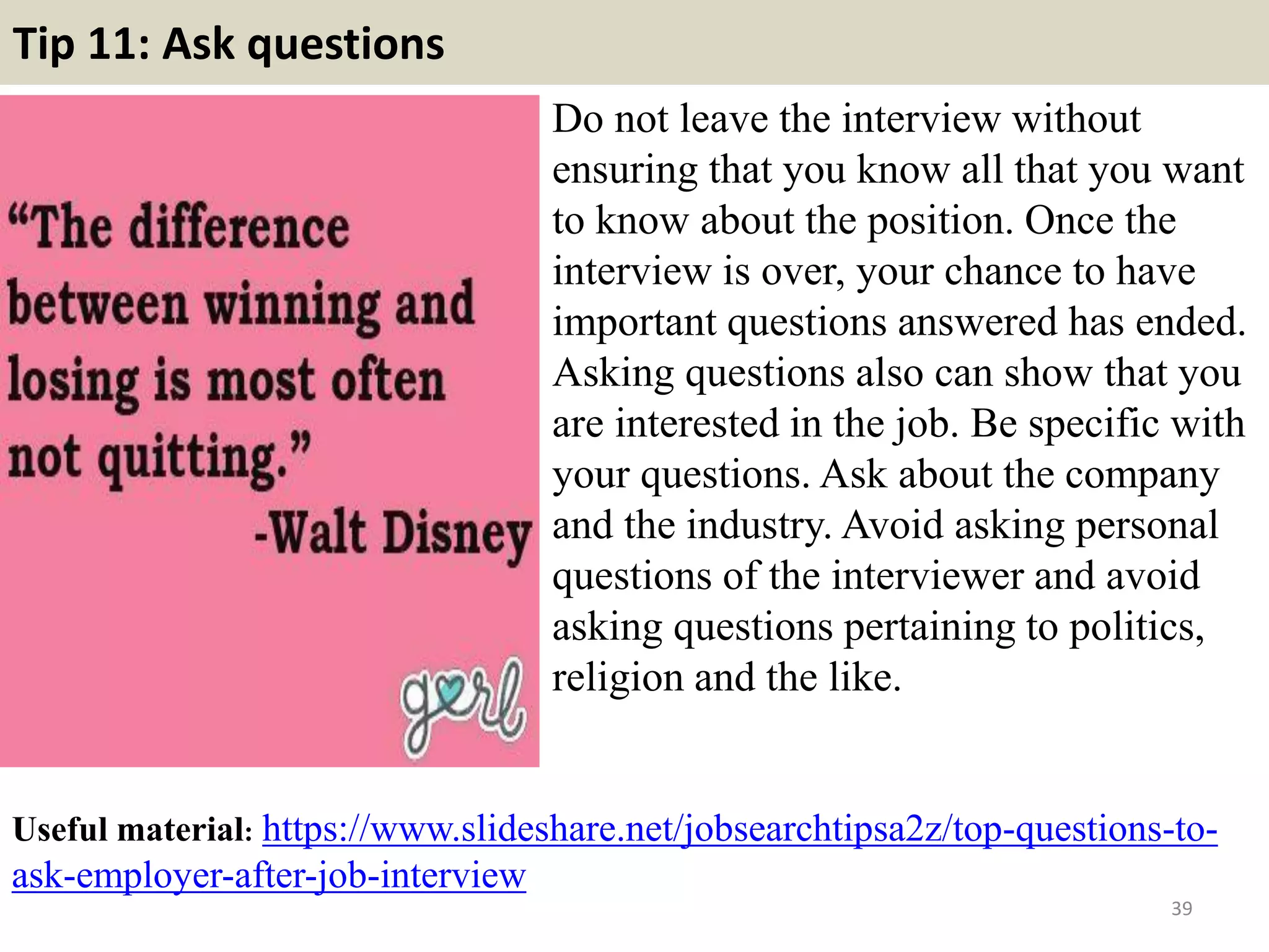Tip 11: Ask questions
Do not leave the interview without
ensuring that you know all that you want
to know about the position. Once the
interview is over, your chance to have
important questions answered has ended.
Asking questions also can show that you
are interested in the job. Be specific with
your questions. Ask about the company
and the industry. Avoid asking personal
questions of the interviewer and avoid
asking questions pertaining to politics,
religion and the like.
39
Useful material: https://www.slideshare.net/jobsearchtipsa2z/top-questions-to-
ask-employer-after-job-interview
 