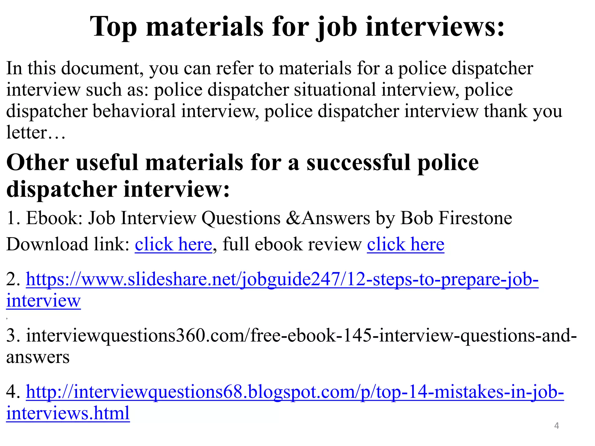 Top materials for job interviews:
In this document, you can refer to materials for a police dispatcher
interview such as: police dispatcher situational interview, police
dispatcher behavioral interview, police dispatcher interview thank you
letter…
Other useful materials for a successful police
dispatcher interview:
1. Ebook: Job Interview Questions &Answers by Bob Firestone
Download link: click here, full ebook review click here
2. https://www.slideshare.net/jobguide247/12-steps-to-prepare-job-
interview
,
3. interviewquestions360.com/free-ebook-145-interview-questions-and-
answers
4. http://interviewquestions68.blogspot.com/p/top-14-mistakes-in-job-
interviews.html 4
 