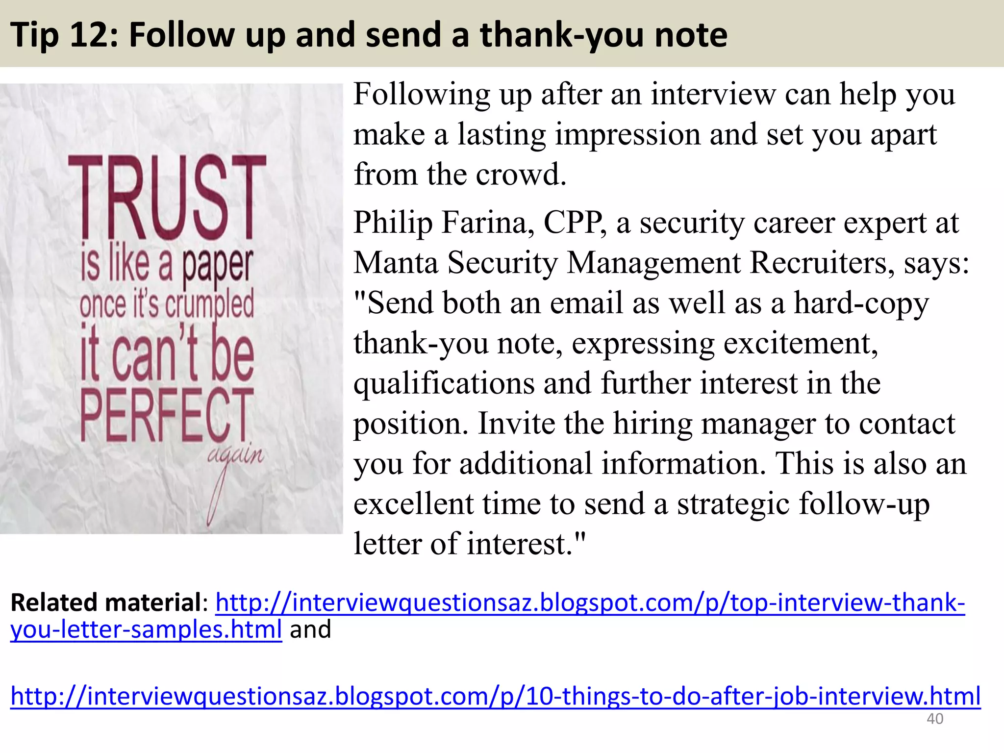 Tip 12: Follow up and send a thank-you note
Following up after an interview can help you
make a lasting impression and set you apart
from the crowd.
Philip Farina, CPP, a security career expert at
Manta Security Management Recruiters, says:
"Send both an email as well as a hard-copy
thank-you note, expressing excitement,
qualifications and further interest in the
position. Invite the hiring manager to contact
you for additional information. This is also an
excellent time to send a strategic follow-up
letter of interest."
40
Related material: http://interviewquestionsaz.blogspot.com/p/top-interview-thank-
you-letter-samples.html and
http://interviewquestionsaz.blogspot.com/p/10-things-to-do-after-job-interview.html
 