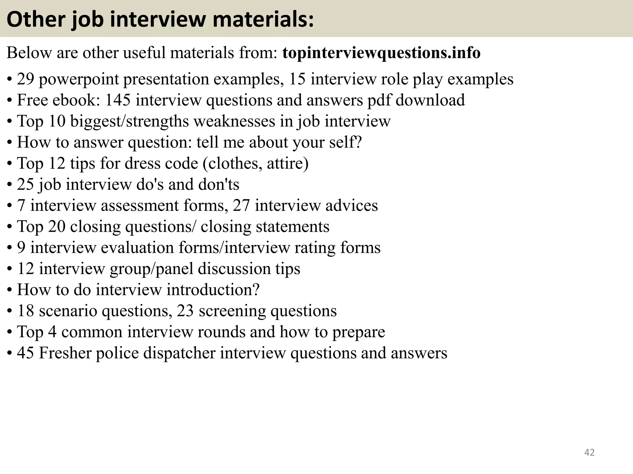 Other job interview materials:
Below are other useful materials from: topinterviewquestions.info
• 29 powerpoint presentation examples, 15 interview role play examples
• Free ebook: 145 interview questions and answers pdf download
• Top 10 biggest/strengths weaknesses in job interview
• How to answer question: tell me about your self?
• Top 12 tips for dress code (clothes, attire)
• 25 job interview do's and don'ts
• 7 interview assessment forms, 27 interview advices
• Top 20 closing questions/ closing statements
• 9 interview evaluation forms/interview rating forms
• 12 interview group/panel discussion tips
• How to do interview introduction?
• 18 scenario questions, 23 screening questions
• Top 4 common interview rounds and how to prepare
• 45 Fresher police dispatcher interview questions and answers
42
 