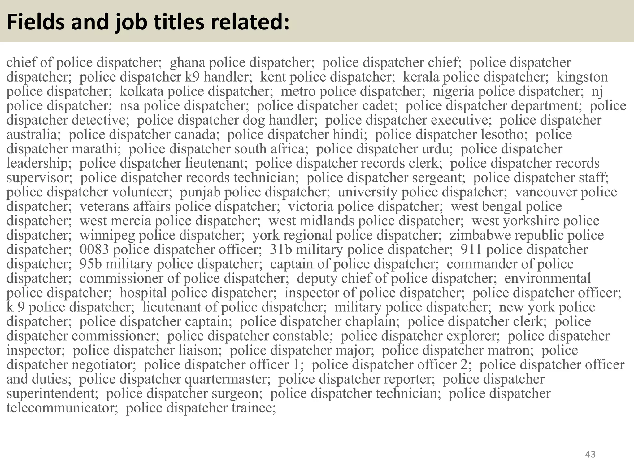Fields and job titles related:
chief of police dispatcher; ghana police dispatcher; police dispatcher chief; police dispatcher
dispatcher; police dispatcher k9 handler; kent police dispatcher; kerala police dispatcher; kingston
police dispatcher; kolkata police dispatcher; metro police dispatcher; nigeria police dispatcher; nj
police dispatcher; nsa police dispatcher; police dispatcher cadet; police dispatcher department; police
dispatcher detective; police dispatcher dog handler; police dispatcher executive; police dispatcher
australia; police dispatcher canada; police dispatcher hindi; police dispatcher lesotho; police
dispatcher marathi; police dispatcher south africa; police dispatcher urdu; police dispatcher
leadership; police dispatcher lieutenant; police dispatcher records clerk; police dispatcher records
supervisor; police dispatcher records technician; police dispatcher sergeant; police dispatcher staff;
police dispatcher volunteer; punjab police dispatcher; university police dispatcher; vancouver police
dispatcher; veterans affairs police dispatcher; victoria police dispatcher; west bengal police
dispatcher; west mercia police dispatcher; west midlands police dispatcher; west yorkshire police
dispatcher; winnipeg police dispatcher; york regional police dispatcher; zimbabwe republic police
dispatcher; 0083 police dispatcher officer; 31b military police dispatcher; 911 police dispatcher
dispatcher; 95b military police dispatcher; captain of police dispatcher; commander of police
dispatcher; commissioner of police dispatcher; deputy chief of police dispatcher; environmental
police dispatcher; hospital police dispatcher; inspector of police dispatcher; police dispatcher officer;
k 9 police dispatcher; lieutenant of police dispatcher; military police dispatcher; new york police
dispatcher; police dispatcher captain; police dispatcher chaplain; police dispatcher clerk; police
dispatcher commissioner; police dispatcher constable; police dispatcher explorer; police dispatcher
inspector; police dispatcher liaison; police dispatcher major; police dispatcher matron; police
dispatcher negotiator; police dispatcher officer 1; police dispatcher officer 2; police dispatcher officer
and duties; police dispatcher quartermaster; police dispatcher reporter; police dispatcher
superintendent; police dispatcher surgeon; police dispatcher technician; police dispatcher
telecommunicator; police dispatcher trainee;
43
 