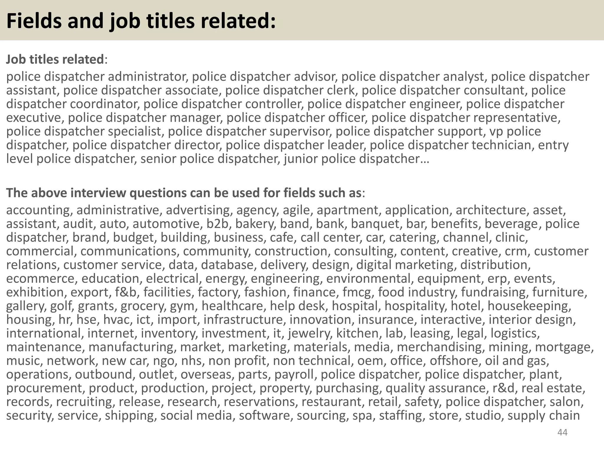 Fields and job titles related:
Job titles related:
police dispatcher administrator, police dispatcher advisor, police dispatcher analyst, police dispatcher
assistant, police dispatcher associate, police dispatcher clerk, police dispatcher consultant, police
dispatcher coordinator, police dispatcher controller, police dispatcher engineer, police dispatcher
executive, police dispatcher manager, police dispatcher officer, police dispatcher representative,
police dispatcher specialist, police dispatcher supervisor, police dispatcher support, vp police
dispatcher, police dispatcher director, police dispatcher leader, police dispatcher technician, entry
level police dispatcher, senior police dispatcher, junior police dispatcher…
The above interview questions can be used for fields such as:
accounting, administrative, advertising, agency, agile, apartment, application, architecture, asset,
assistant, audit, auto, automotive, b2b, bakery, band, bank, banquet, bar, benefits, beverage, police
dispatcher, brand, budget, building, business, cafe, call center, car, catering, channel, clinic,
commercial, communications, community, construction, consulting, content, creative, crm, customer
relations, customer service, data, database, delivery, design, digital marketing, distribution,
ecommerce, education, electrical, energy, engineering, environmental, equipment, erp, events,
exhibition, export, f&b, facilities, factory, fashion, finance, fmcg, food industry, fundraising, furniture,
gallery, golf, grants, grocery, gym, healthcare, help desk, hospital, hospitality, hotel, housekeeping,
housing, hr, hse, hvac, ict, import, infrastructure, innovation, insurance, interactive, interior design,
international, internet, inventory, investment, it, jewelry, kitchen, lab, leasing, legal, logistics,
maintenance, manufacturing, market, marketing, materials, media, merchandising, mining, mortgage,
music, network, new car, ngo, nhs, non profit, non technical, oem, office, offshore, oil and gas,
operations, outbound, outlet, overseas, parts, payroll, police dispatcher, police dispatcher, plant,
procurement, product, production, project, property, purchasing, quality assurance, r&d, real estate,
records, recruiting, release, research, reservations, restaurant, retail, safety, police dispatcher, salon,
security, service, shipping, social media, software, sourcing, spa, staffing, store, studio, supply chain
44
 