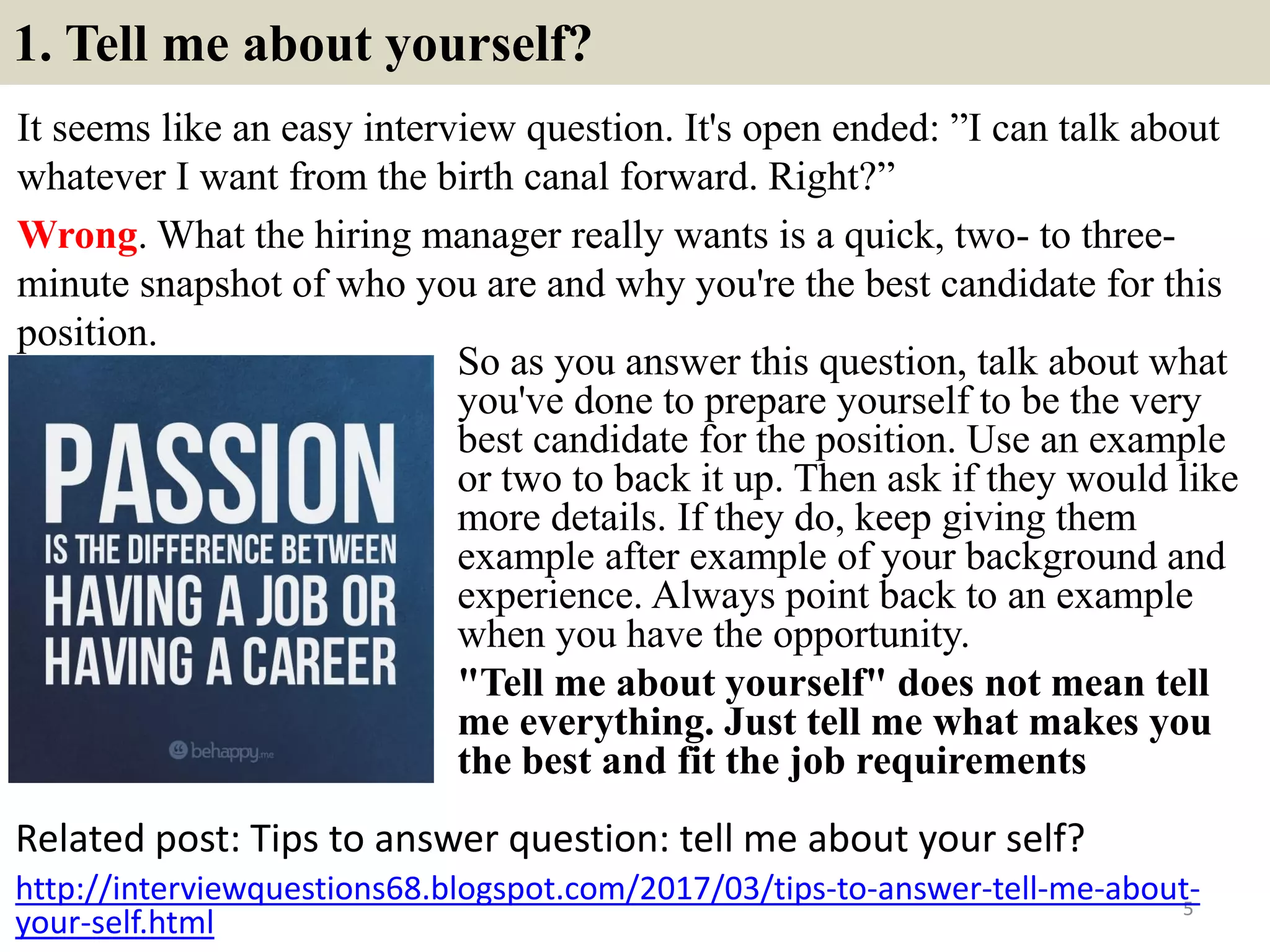 1. Tell me about yourself?
It seems like an easy interview question. It's open ended: ”I can talk about
whatever I want from the birth canal forward. Right?”
Wrong. What the hiring manager really wants is a quick, two- to three-
minute snapshot of who you are and why you're the best candidate for this
position.
Related post: Tips to answer question: tell me about your self?
5
http://interviewquestions68.blogspot.com/2017/03/tips-to-answer-tell-me-about-
your-self.html
So as you answer this question, talk about what
you've done to prepare yourself to be the very
best candidate for the position. Use an example
or two to back it up. Then ask if they would like
more details. If they do, keep giving them
example after example of your background and
experience. Always point back to an example
when you have the opportunity.
"Tell me about yourself" does not mean tell
me everything. Just tell me what makes you
the best and fit the job requirements
 