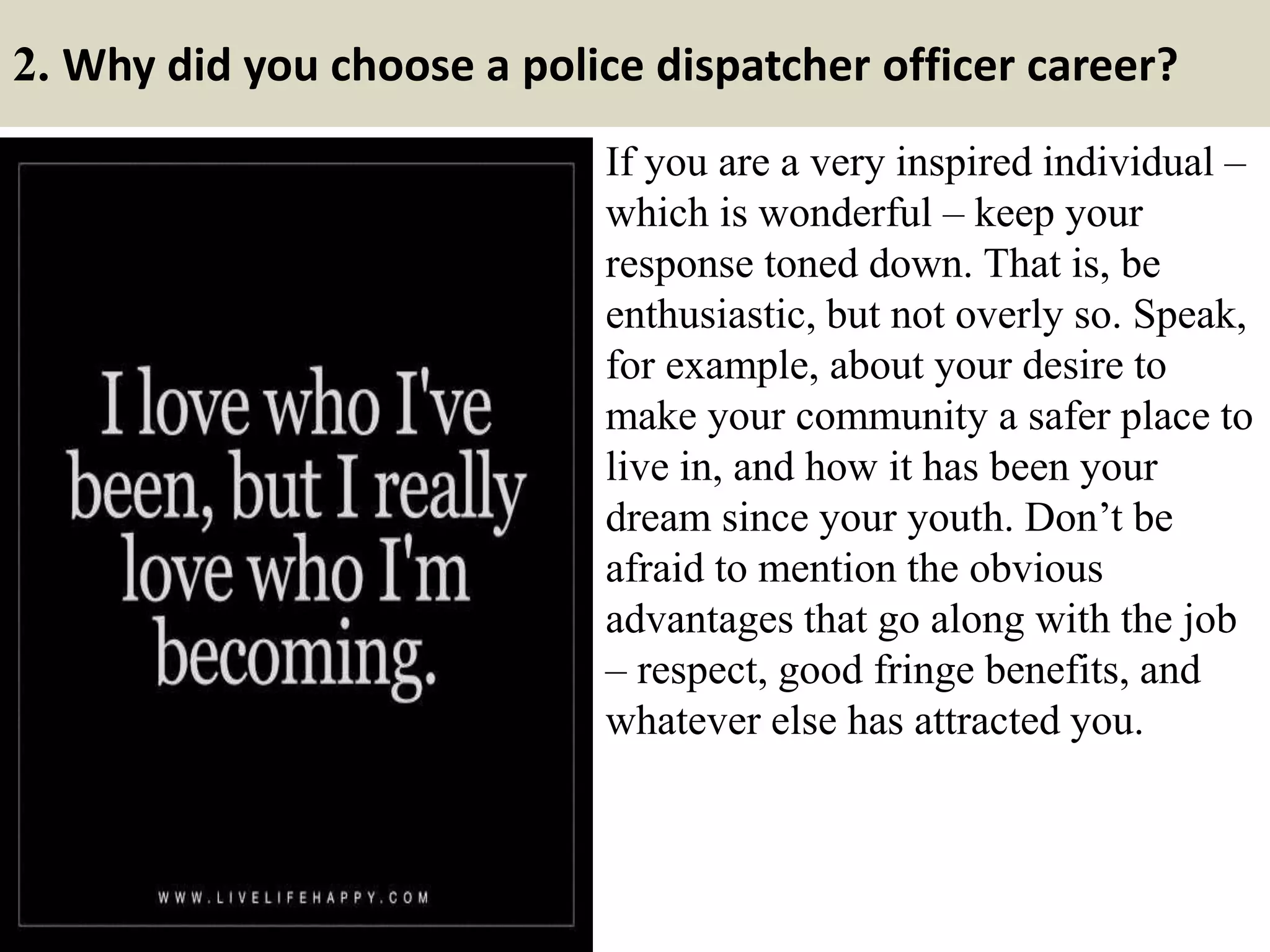 2. Why did you choose a police dispatcher officer career?
If you are a very inspired individual –
which is wonderful – keep your
response toned down. That is, be
enthusiastic, but not overly so. Speak,
for example, about your desire to
make your community a safer place to
live in, and how it has been your
dream since your youth. Don’t be
afraid to mention the obvious
advantages that go along with the job
– respect, good fringe benefits, and
whatever else has attracted you.
 