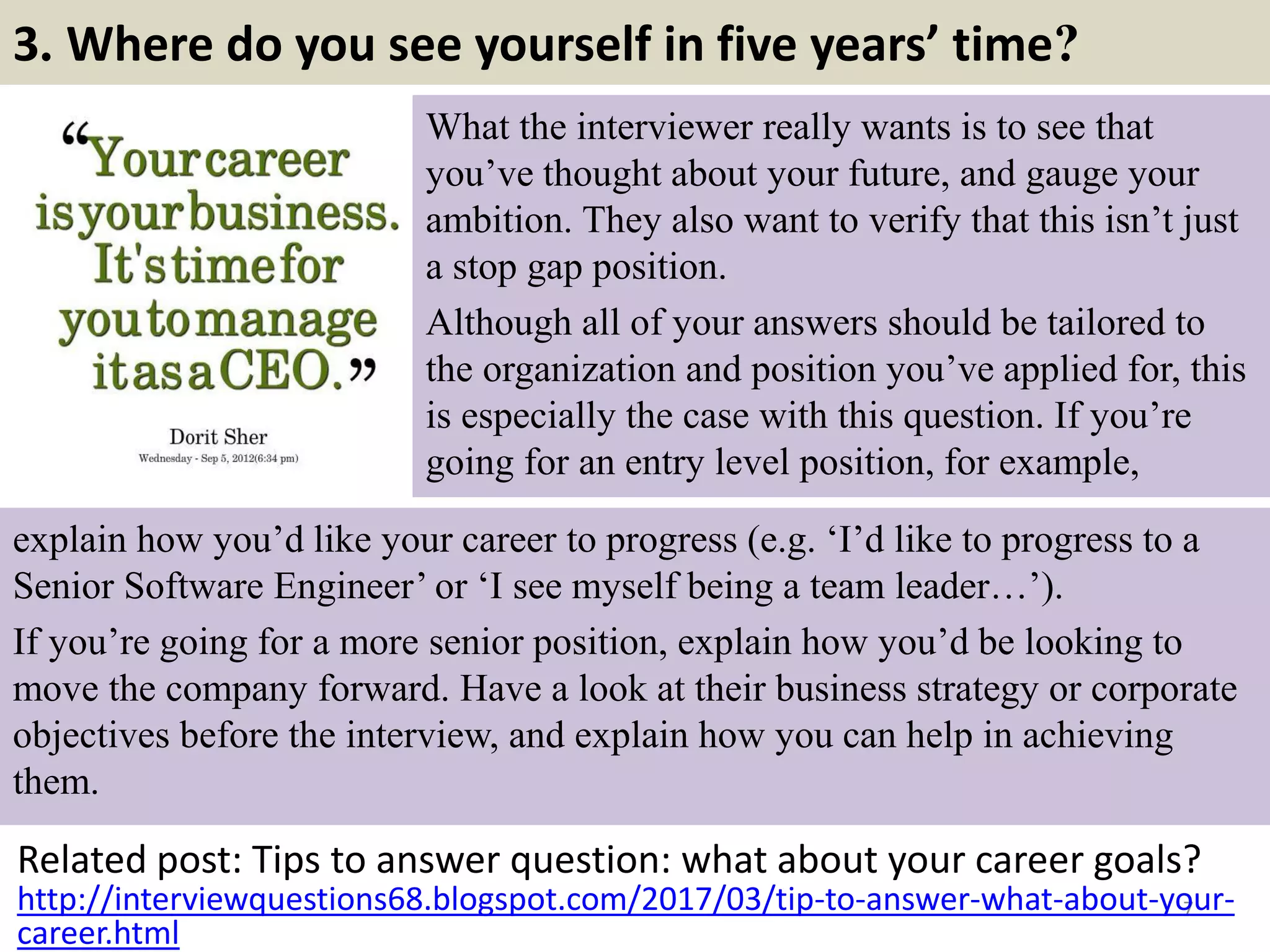 3. Where do you see yourself in five years’ time?
What the interviewer really wants is to see that
you’ve thought about your future, and gauge your
ambition. They also want to verify that this isn’t just
a stop gap position.
Although all of your answers should be tailored to
the organization and position you’ve applied for, this
is especially the case with this question. If you’re
going for an entry level position, for example,
Related post: Tips to answer question: what about your career goals?
7http://interviewquestions68.blogspot.com/2017/03/tip-to-answer-what-about-your-
career.html
explain how you’d like your career to progress (e.g. ‘I’d like to progress to a
Senior Software Engineer’ or ‘I see myself being a team leader…’).
If you’re going for a more senior position, explain how you’d be looking to
move the company forward. Have a look at their business strategy or corporate
objectives before the interview, and explain how you can help in achieving
them.
 