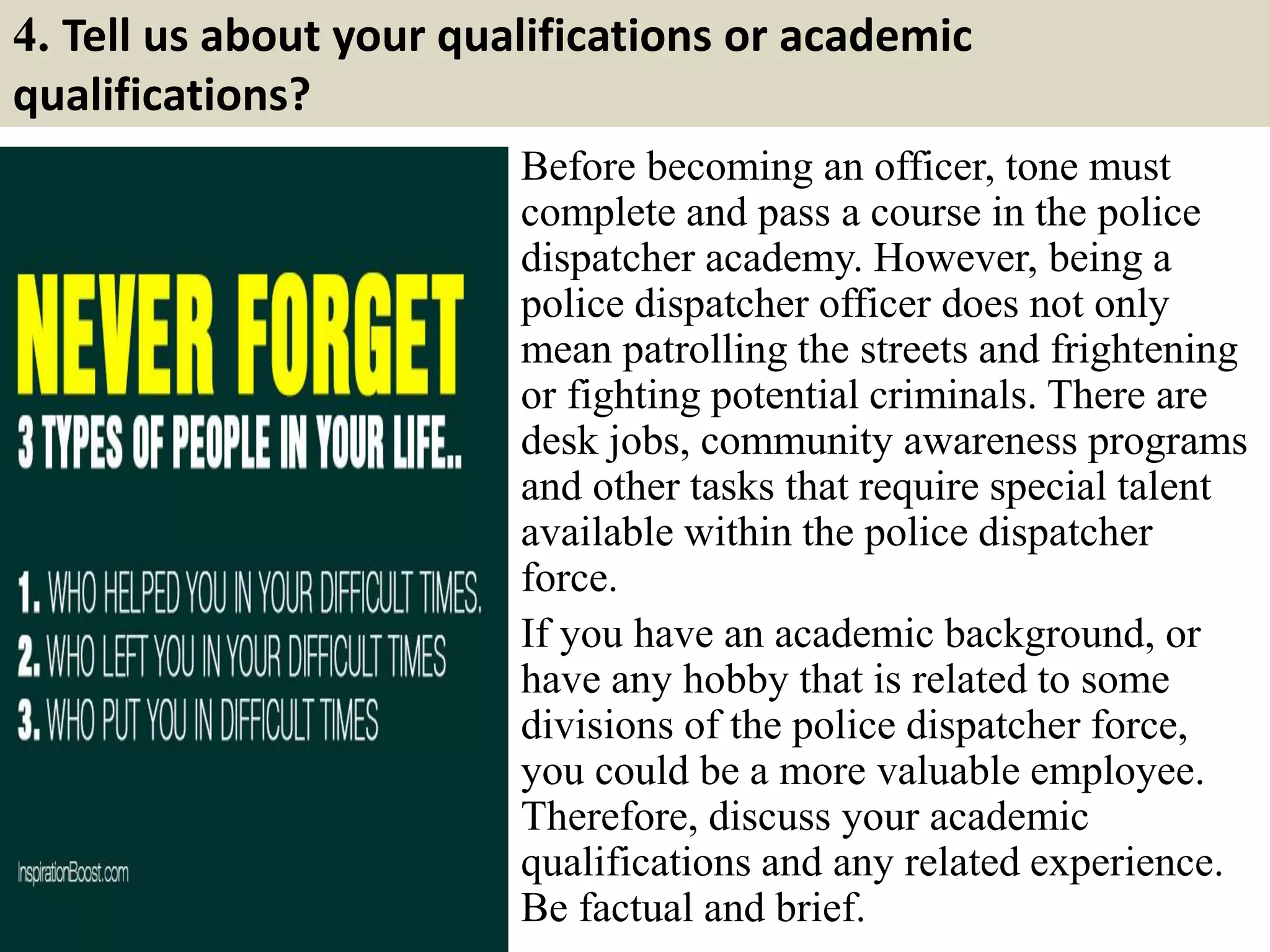 4. Tell us about your qualifications or academic
qualifications?
Before becoming an officer, tone must
complete and pass a course in the police
dispatcher academy. However, being a
police dispatcher officer does not only
mean patrolling the streets and frightening
or fighting potential criminals. There are
desk jobs, community awareness programs
and other tasks that require special talent
available within the police dispatcher
force.
If you have an academic background, or
have any hobby that is related to some
divisions of the police dispatcher force,
you could be a more valuable employee.
Therefore, discuss your academic
qualifications and any related experience.
Be factual and brief.
 