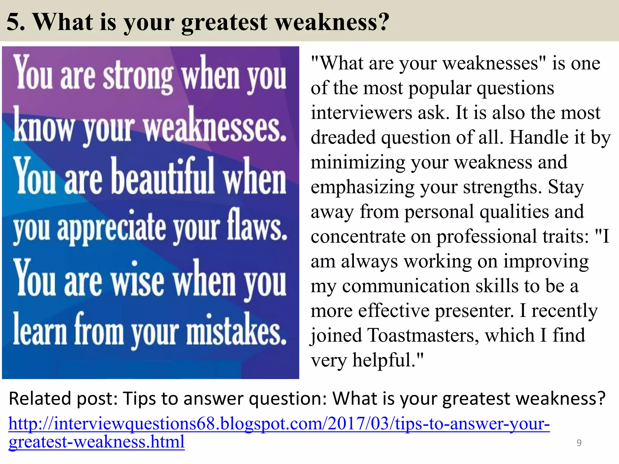 5. What is your greatest weakness?
"What are your weaknesses" is one
of the most popular questions
interviewers ask. It is also the most
dreaded question of all. Handle it by
minimizing your weakness and
emphasizing your strengths. Stay
away from personal qualities and
concentrate on professional traits: "I
am always working on improving
my communication skills to be a
more effective presenter. I recently
joined Toastmasters, which I find
very helpful."
Related post: Tips to answer question: What is your greatest weakness?
9
http://interviewquestions68.blogspot.com/2017/03/tips-to-answer-your-
greatest-weakness.html
 