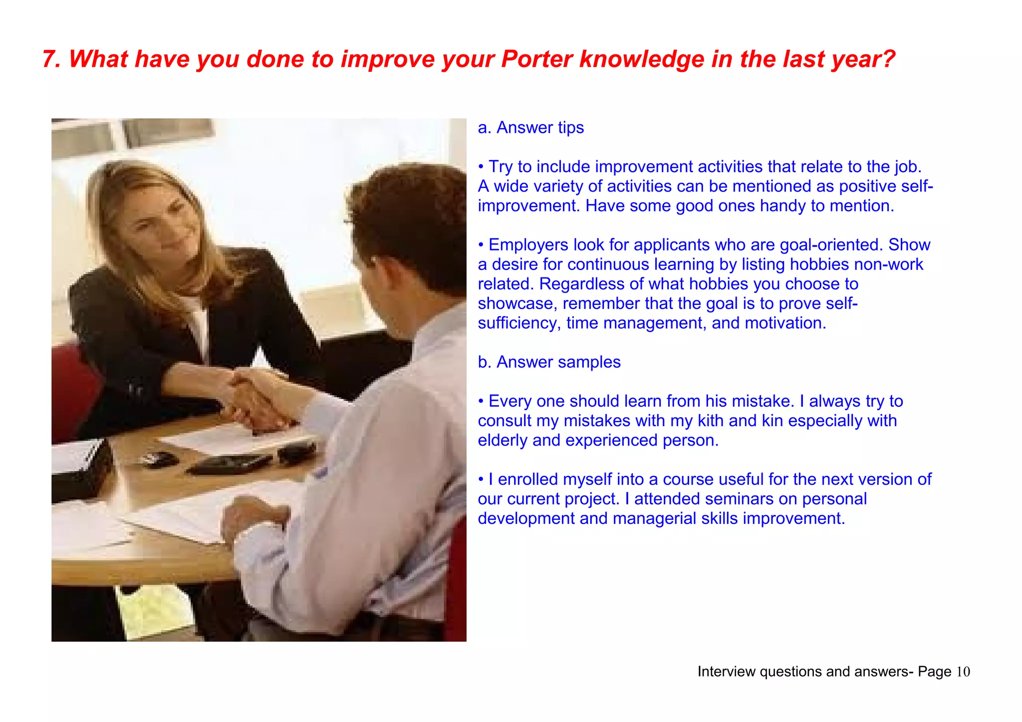 Interview questions and answers- Page 10
7. What have you done to improve your Porter knowledge in the last year?
a. Answer tips
• Try to include improvement activities that relate to the job.
A wide variety of activities can be mentioned as positive self-
improvement. Have some good ones handy to mention.
• Employers look for applicants who are goal-oriented. Show
a desire for continuous learning by listing hobbies non-work
related. Regardless of what hobbies you choose to
showcase, remember that the goal is to prove self-
sufficiency, time management, and motivation.
b. Answer samples
• Every one should learn from his mistake. I always try to
consult my mistakes with my kith and kin especially with
elderly and experienced person.
• I enrolled myself into a course useful for the next version of
our current project. I attended seminars on personal
development and managerial skills improvement.
 