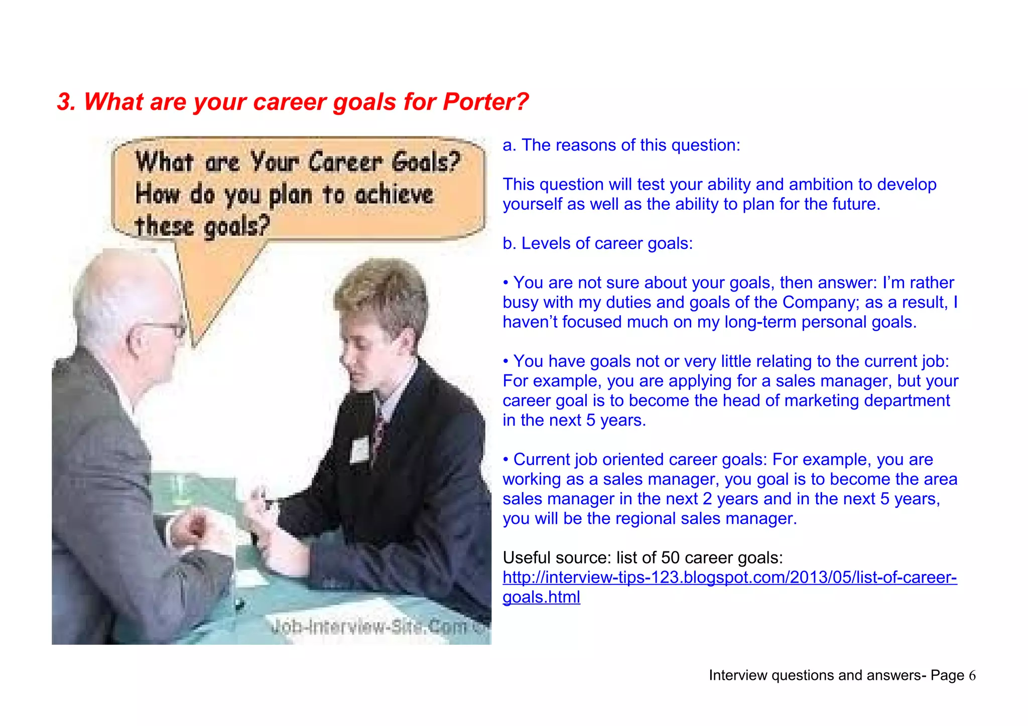 Interview questions and answers- Page 6
3. What are your career goals for Porter?
a. The reasons of this question:
This question will test your ability and ambition to develop
yourself as well as the ability to plan for the future.
b. Levels of career goals:
• You are not sure about your goals, then answer: I’m rather
busy with my duties and goals of the Company; as a result, I
haven’t focused much on my long-term personal goals.
• You have goals not or very little relating to the current job:
For example, you are applying for a sales manager, but your
career goal is to become the head of marketing department
in the next 5 years.
• Current job oriented career goals: For example, you are
working as a sales manager, you goal is to become the area
sales manager in the next 2 years and in the next 5 years,
you will be the regional sales manager.
Useful source: list of 50 career goals:
http://interview-tips-123.blogspot.com/2013/05/list-of-career-
goals.html
 