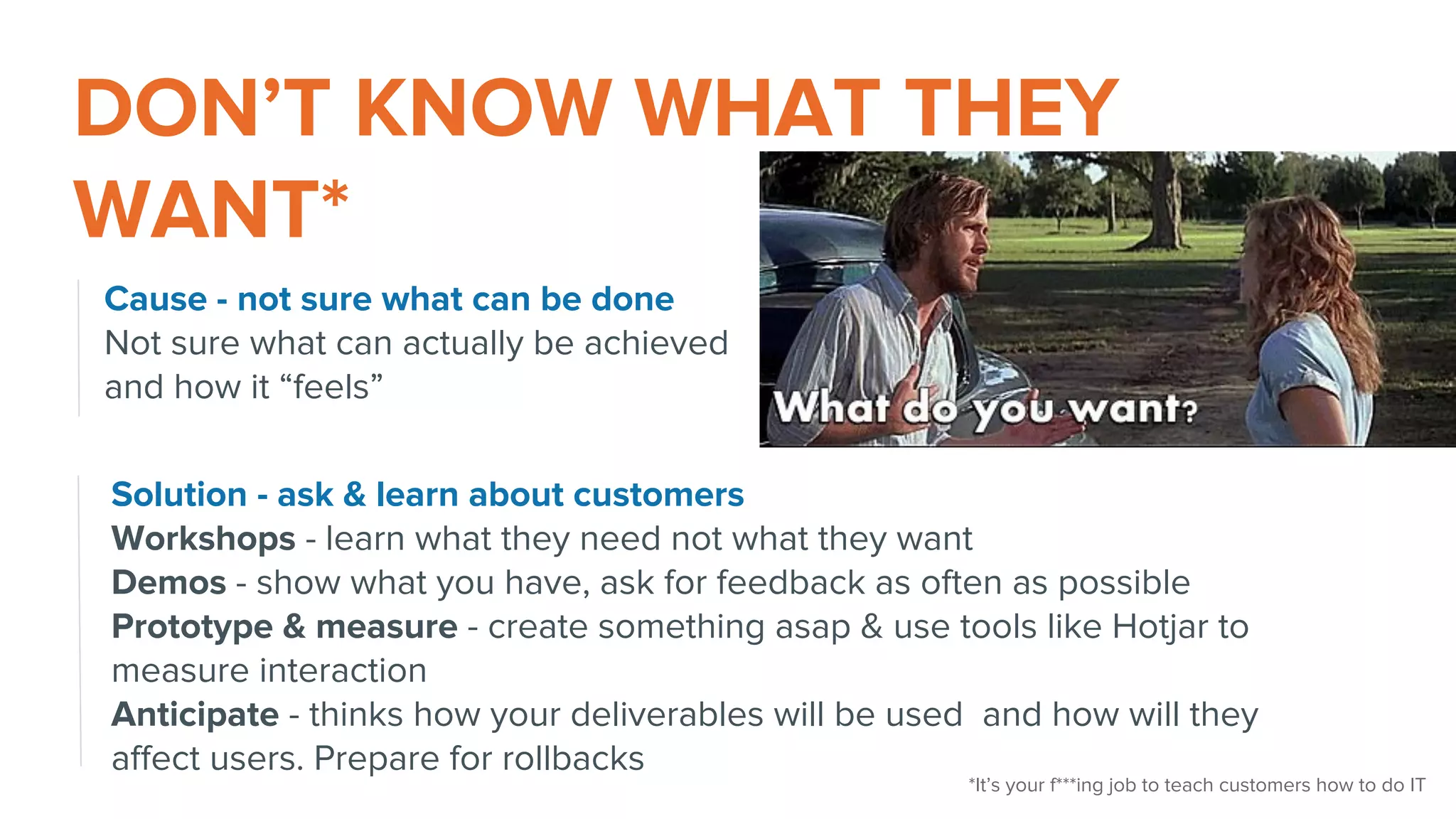 DON’T KNOW WHAT THEY
WANT*
Cause - not sure what can be done
Not sure what can actually be achieved
and how it “feels”
Solution - ask & learn about customers
Workshops - learn what they need not what they want
Demos - show what you have, ask for feedback as often as possible
Prototype & measure - create something asap & use tools like Hotjar to
measure interaction
Anticipate - thinks how your deliverables will be used and how will they
affect users. Prepare for rollbacks
*It’s your f***ing job to teach customers how to do IT
 