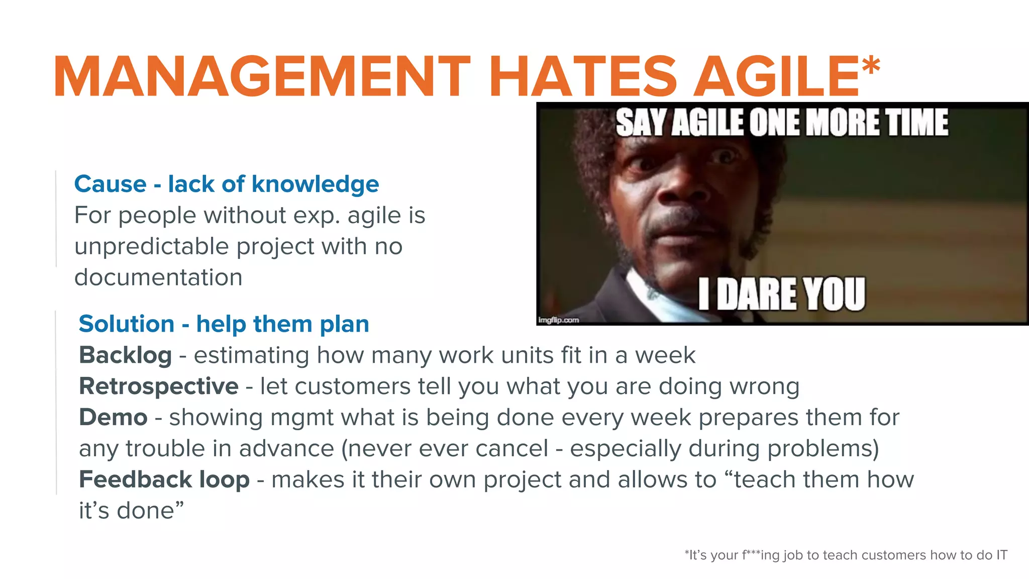MANAGEMENT HATES AGILE*
Cause - lack of knowledge
For people without exp. agile is
unpredictable project with no
documentation
Solution - help them plan
Backlog - estimating how many work units fit in a week
Retrospective - let customers tell you what you are doing wrong
Demo - showing mgmt what is being done every week prepares them for
any trouble in advance (never ever cancel - especially during problems)
Feedback loop - makes it their own project and allows to “teach them how
it’s done”
*It’s your f***ing job to teach customers how to do IT
 