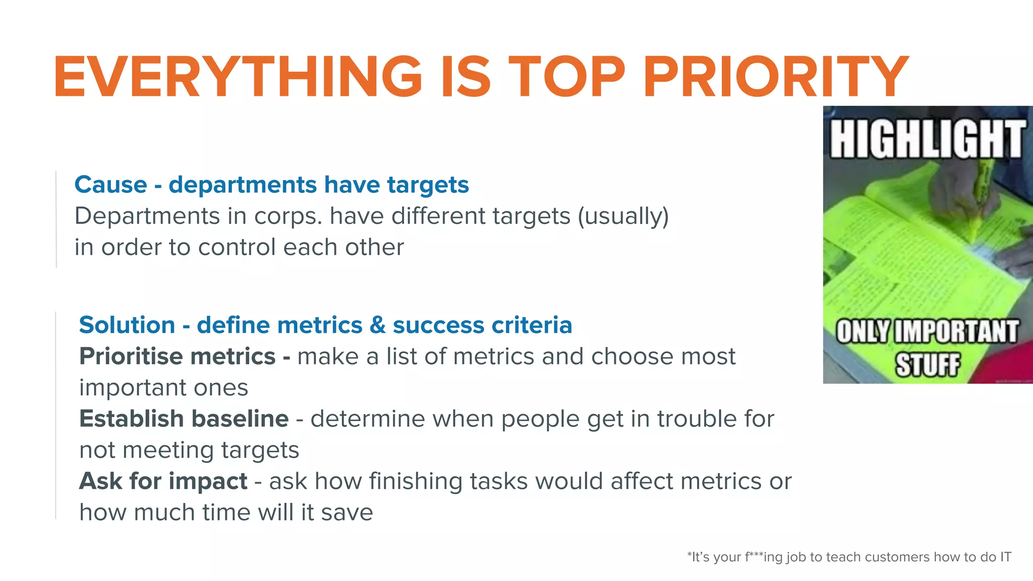 EVERYTHING IS TOP PRIORITY
Cause - departments have targets
Departments in corps. have different targets (usually)
in order to control each other
Solution - define metrics & success criteria
Prioritise metrics - make a list of metrics and choose most
important ones
Establish baseline - determine when people get in trouble for
not meeting targets
Ask for impact - ask how finishing tasks would affect metrics or
how much time will it save
*It’s your f***ing job to teach customers how to do IT
 