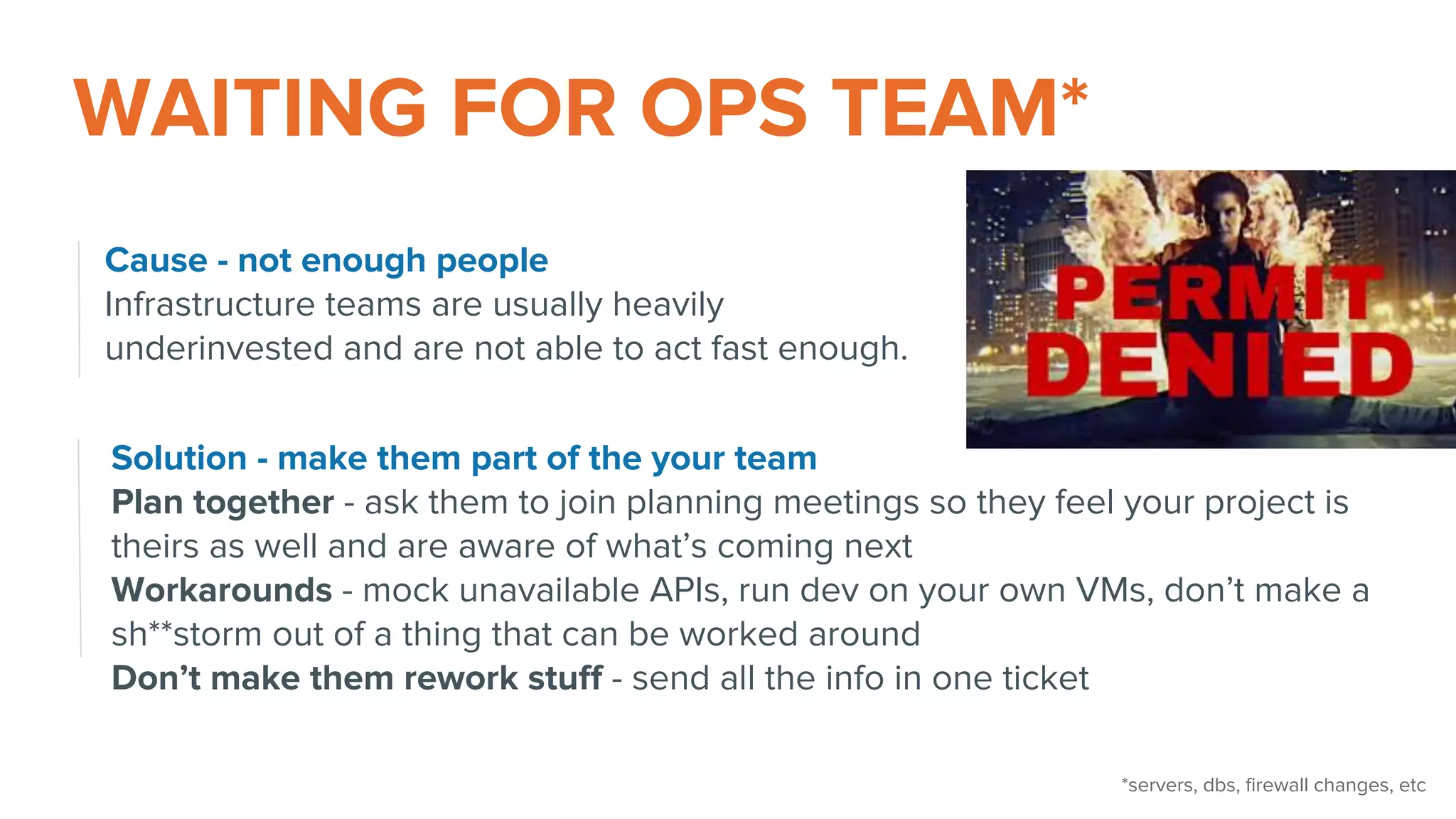 WAITING FOR OPS TEAM*
Cause - not enough people
Infrastructure teams are usually heavily
underinvested and are not able to act fast enough.
Solution - make them part of the your team
Plan together - ask them to join planning meetings so they feel your project is
theirs as well and are aware of what’s coming next
Workarounds - mock unavailable APIs, run dev on your own VMs, don’t make a
sh**storm out of a thing that can be worked around
Don’t make them rework stuff - send all the info in one ticket
*servers, dbs, firewall changes, etc
 