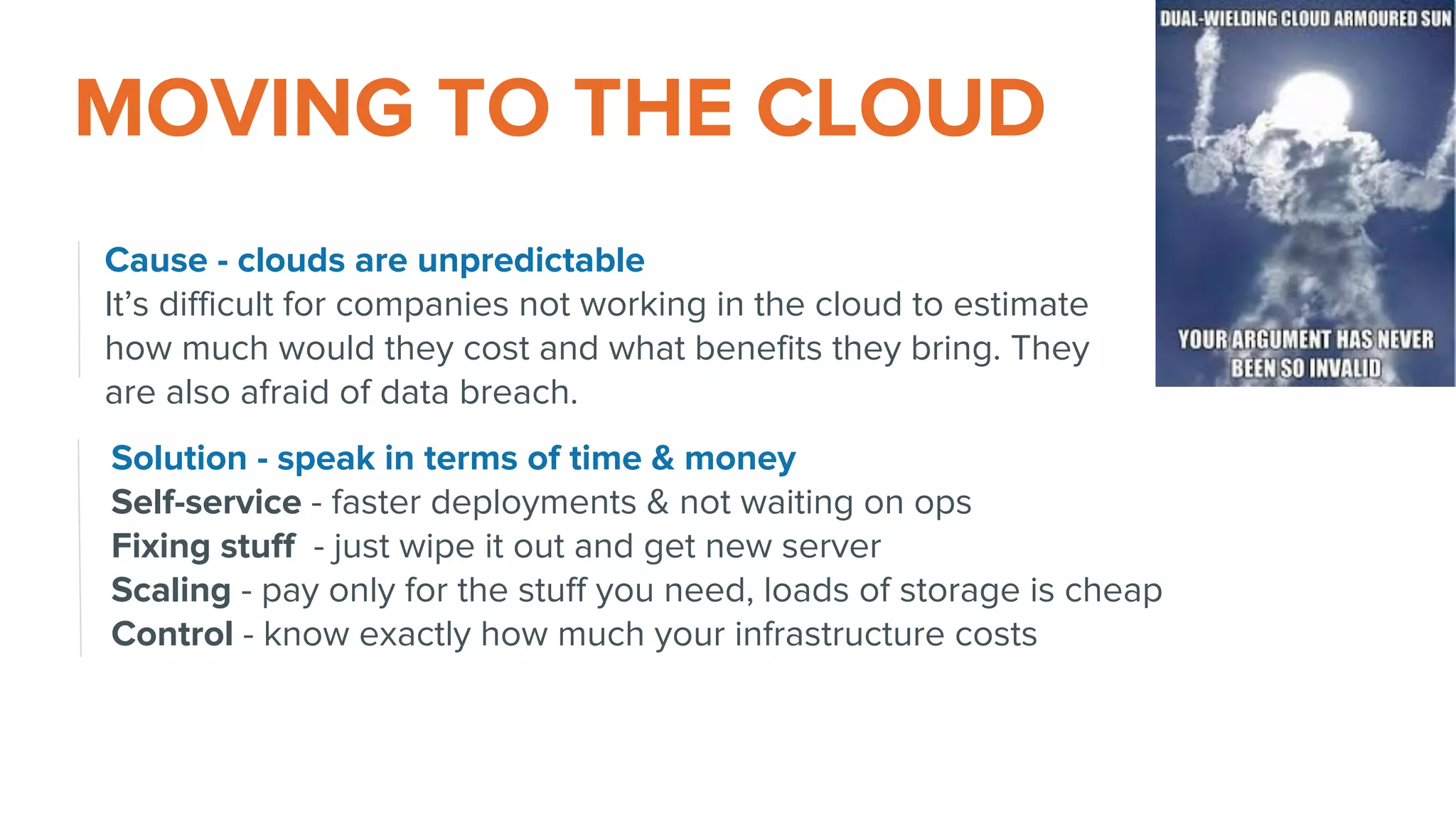 MOVING TO THE CLOUD
Cause - clouds are unpredictable
It’s difficult for companies not working in the cloud to estimate
how much would they cost and what benefits they bring. They
are also afraid of data breach.
Solution - speak in terms of time & money
Self-service - faster deployments & not waiting on ops
Fixing stuff - just wipe it out and get new server
Scaling - pay only for the stuff you need, loads of storage is cheap
Control - know exactly how much your infrastructure costs
 